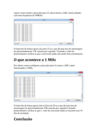 Agora vamos mudar o prescaler para 32, dessa forma o ADC estará rodando
com uma frequência de 500KHz.
O intervalo de leitura agora caiu para 32 us o que dá uma taxa de amostragem
de aproximadamente 31K amostra por segundo. Variando o valor do
potenciômetro verifica-se que a conversão ainda está sendo feita corretamente.
O que acontece a 1 MHz
Por ultimo vamos configurar o prescaler para 16 assim o ADC estará
funcionando a 1MHz.
O intervalo de leitura agora está na faixa de 20 us o que dá uma taxa de
amostragem de aproximadamente 50K amostra por segundo.Variando
potenciômetro verifica-se que o valor de conversão ainda se encontra com 10
bits de resolução.
Conclusão
 