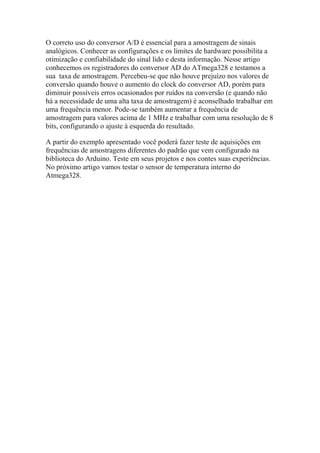 O correto uso do conversor A/D é essencial para a amostragem de sinais
analógicos. Conhecer as configurações e os limites de hardware possibilita a
otimização e confiabilidade do sinal lido e desta informação. Nesse artigo
conhecemos os registradores do conversor AD do ATmega328 e testamos a
sua taxa de amostragem. Percebeu-se que não houve prejuízo nos valores de
conversão quando houve o aumento do clock do conversor AD, porém para
diminuir possíveis erros ocasionados por ruídos na conversão (e quando não
há a necessidade de uma alta taxa de amostragem) é aconselhado trabalhar em
uma frequência menor. Pode-se também aumentar a frequência de
amostragem para valores acima de 1 MHz e trabalhar com uma resolução de 8
bits, configurando o ajuste à esquerda do resultado.
A partir do exemplo apresentado você poderá fazer teste de aquisições em
frequências de amostragens diferentes do padrão que vem configurado na
biblioteca do Arduino. Teste em seus projetos e nos contes suas experiências.
No próximo artigo vamos testar o sensor de temperatura interno do
Atmega328.
 
