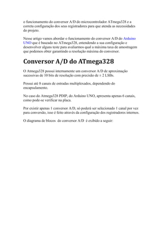 o funcionamento do conversor A/D do microcontrolador ATmega328 e a
correta configuração dos seus registradores para que atenda as necessidades
do projeto.
Nesse artigo vamos abordar o funcionamento do conversor A/D do Arduino
UNO que é baseado no ATmega328, entendendo a sua configuração e
desenvolver alguns teste para avaliarmos qual a máxima taxa de amostragem
que podemos obter garantindo a resolução máxima do conversor.
Conversor A/D do ATmega328
O Atmega328 possui internamente um conversor A/D de aproximação
sucessivas de 10 bits de resolução com precisão de ± 2 LSBs.
Possui até 8 canais de entradas multiplexados, dependendo do
encapsulamento.
No caso do Atmega328 PDIP, do Arduino UNO, apresenta apenas 6 canais,
como pode-se verificar na placa.
Por existir apenas 1 conversor A/D, só poderá ser selecionado 1 canal por vez
para conversão, isso é feito através da configuração dos registradores internos.
O diagrama de blocos do conversor A/D é exibido a seguir:
 
