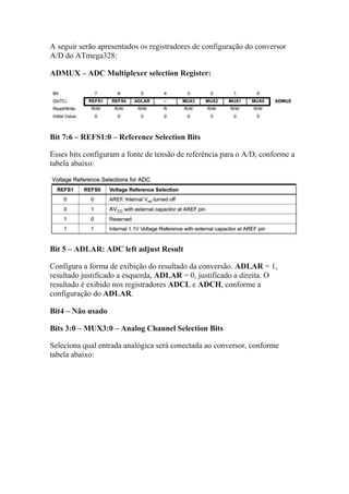 A seguir serão apresentados os registradores de configuração do conversor
A/D do ATmega328:
ADMUX – ADC Multiplexer selection Register:
Bit 7:6 – REFS1:0 – Reference Selection Bits
Esses bits configuram a fonte de tensão de referência para o A/D, conforme a
tabela abaixo:
Bit 5 – ADLAR: ADC left adjust Result
Configura a forma de exibição do resultado da conversão. ADLAR = 1,
resultado justificado a esquerda, ADLAR = 0, justificado a direita. O
resultado é exibido nos registradores ADCL e ADCH, conforme a
configuração do ADLAR.
Bit4 – Não usado
Bits 3:0 – MUX3:0 – Analog Channel Selection Bits
Seleciona qual entrada analógica será conectada ao conversor, conforme
tabela abaixo:
 