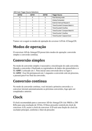 Vamos ver a seguir os modos de operação do coversor A/D do ATmega328.
Modos de operação
O conversor AD do Atmega328 possui dois modos de operação: conversão
simples e conversão contínua.
Conversão simples
No modo de conversão simples é necessário a inicialização de cada conversão.
Quando a conversão é finalizada os registradores de dados são preenchidos e o
bit ADIF é colocado em 1. Para iniciar uma conversão deve-se ligar o
bit ADSC. Esse bit permanecerá em 1 enquanto a conversão está em processo,
e passará para 0 no final da conversão.
Conversão contínua
No modo de conversão contínua, você iniciará a primeira conversão e o
conversor iniciará automaticamente as próximas conversões, logo após ser
completada a anterior.
Clock
O clock recomendado para o conversor AD do Atmega328 é de 50KHz a 200
KHz para uma resolução de 10 bits. O bloco prescaler controla do clock do
conversor A/D, assim o clock do conversor A/D será uma fração do clock do
oscilador principal, conforme o fator do prescaler.
 