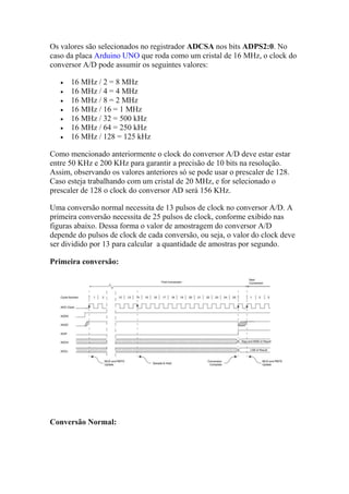 Os valores são selecionados no registrador ADCSA nos bits ADPS2:0. No
caso da placa Arduino UNO que roda como um cristal de 16 MHz, o clock do
conversor A/D pode assumir os seguintes valores:
 16 MHz / 2 = 8 MHz
 16 MHz / 4 = 4 MHz
 16 MHz / 8 = 2 MHz
 16 MHz / 16 = 1 MHz
 16 MHz / 32 = 500 kHz
 16 MHz / 64 = 250 kHz
 16 MHz / 128 = 125 kHz
Como mencionado anteriormente o clock do conversor A/D deve estar estar
entre 50 KHz e 200 KHz para garantir a precisão de 10 bits na resolução.
Assim, observando os valores anteriores só se pode usar o prescaler de 128.
Caso esteja trabalhando com um cristal de 20 MHz, e for selecionado o
prescaler de 128 o clock do conversor AD será 156 KHz.
Uma conversão normal necessita de 13 pulsos de clock no conversor A/D. A
primeira conversão necessita de 25 pulsos de clock, conforme exibido nas
figuras abaixo. Dessa forma o valor de amostragem do conversor A/D
depende do pulsos de clock de cada conversão, ou seja, o valor do clock deve
ser dividido por 13 para calcular a quantidade de amostras por segundo.
Primeira conversão:
Conversão Normal:
 