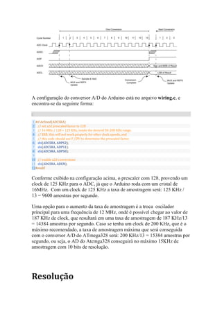 A configuração do conversor A/D do Arduino está no arquivo wiring.c, e
encontra-se da seguinte forma:
C
1
2
3
4
5
6
7
8
9
10
11
12
#if defined(ADCSRA)
// set a2d prescaled factor to 128
// 16 MHz / 128 = 125 KHz, inside the desired 50-200 KHz range.
// XXX: this will not work properly for other clock speeds, and
// this code should use F_CPU to determine the prescaled factor.
sbi(ADCSRA, ADPS2);
sbi(ADCSRA, ADPS1);
sbi(ADCSRA, ADPS0);
// enable a2d conversions
sbi(ADCSRA, ADEN);
#endif
Conforme exibido na configuração acima, o prescaler com 128, provendo um
clock de 125 KHz para o ADC, já que o Arduino roda com um cristal de
16MHz. Com um clock de 125 KHz a taxa de amostragem será: 125 KHz /
13 = 9600 amostras por segundo.
Uma opção para o aumento da taxa de amostragem é a troca oscilador
principal para uma frequência de 12 MHz, ondé é possível chegar ao valor de
187 KHz de clock, que resultará em uma taxa de amostragem de 187 KHz/13
= 14384 amostras por segundo. Caso se tenha um clock de 200 KHz, que é o
máximo recomendado, a taxa de amostragem máxima que será conseguida
com o conversor A/D do ATmega328 será: 200 KHz/13 = 15384 amostras por
segundo, ou seja, o AD do Atemga328 conseguirá no máximo 15KHz de
amostragem com 10 bits de resolução.
Resolução
 
