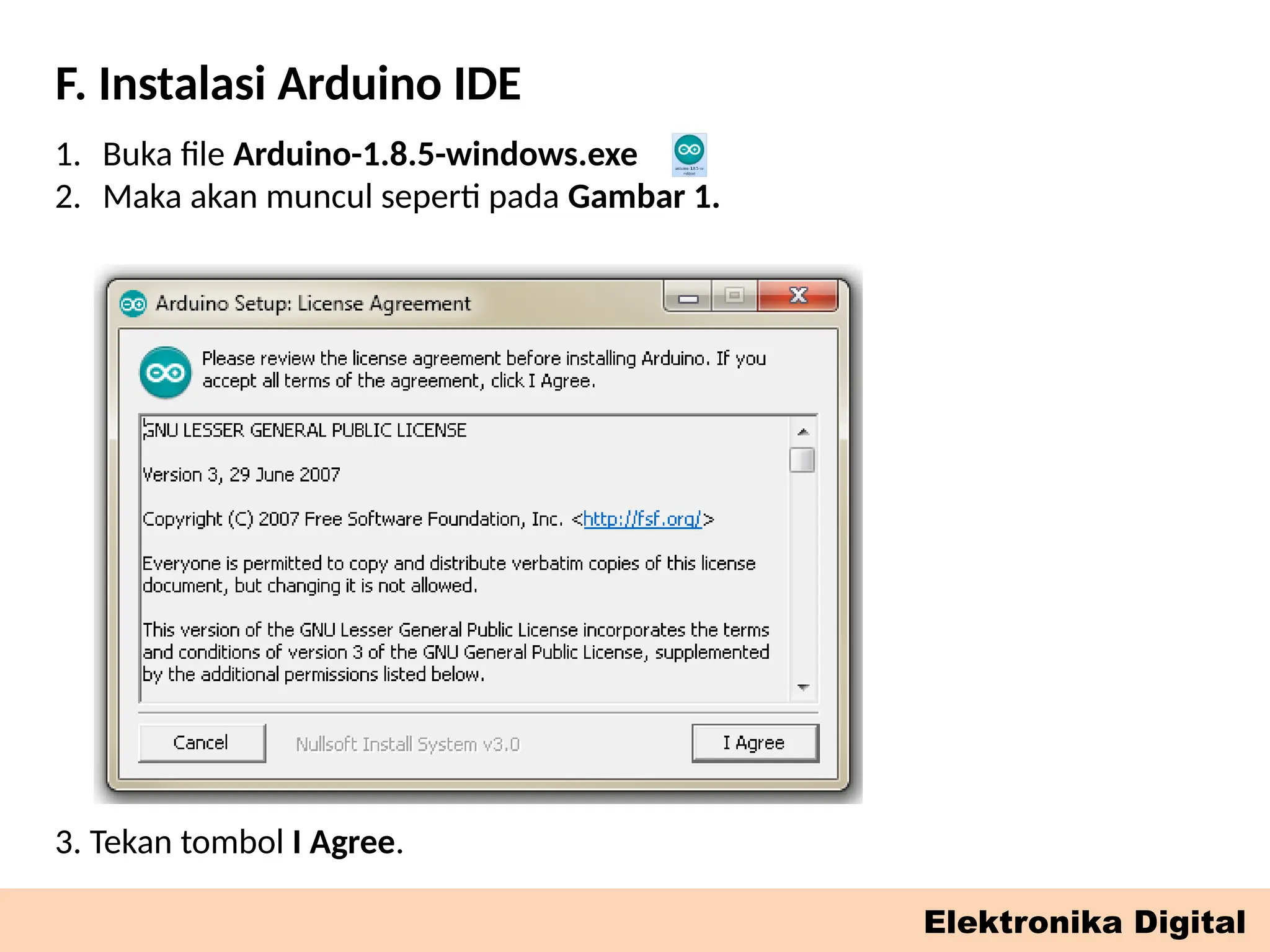 F. Instalasi Arduino IDE
Elektronika Digital
1. Buka file Arduino-1.8.5-windows.exe
2. Maka akan muncul seperti pada Gambar 1.
3. Tekan tombol I Agree.
 