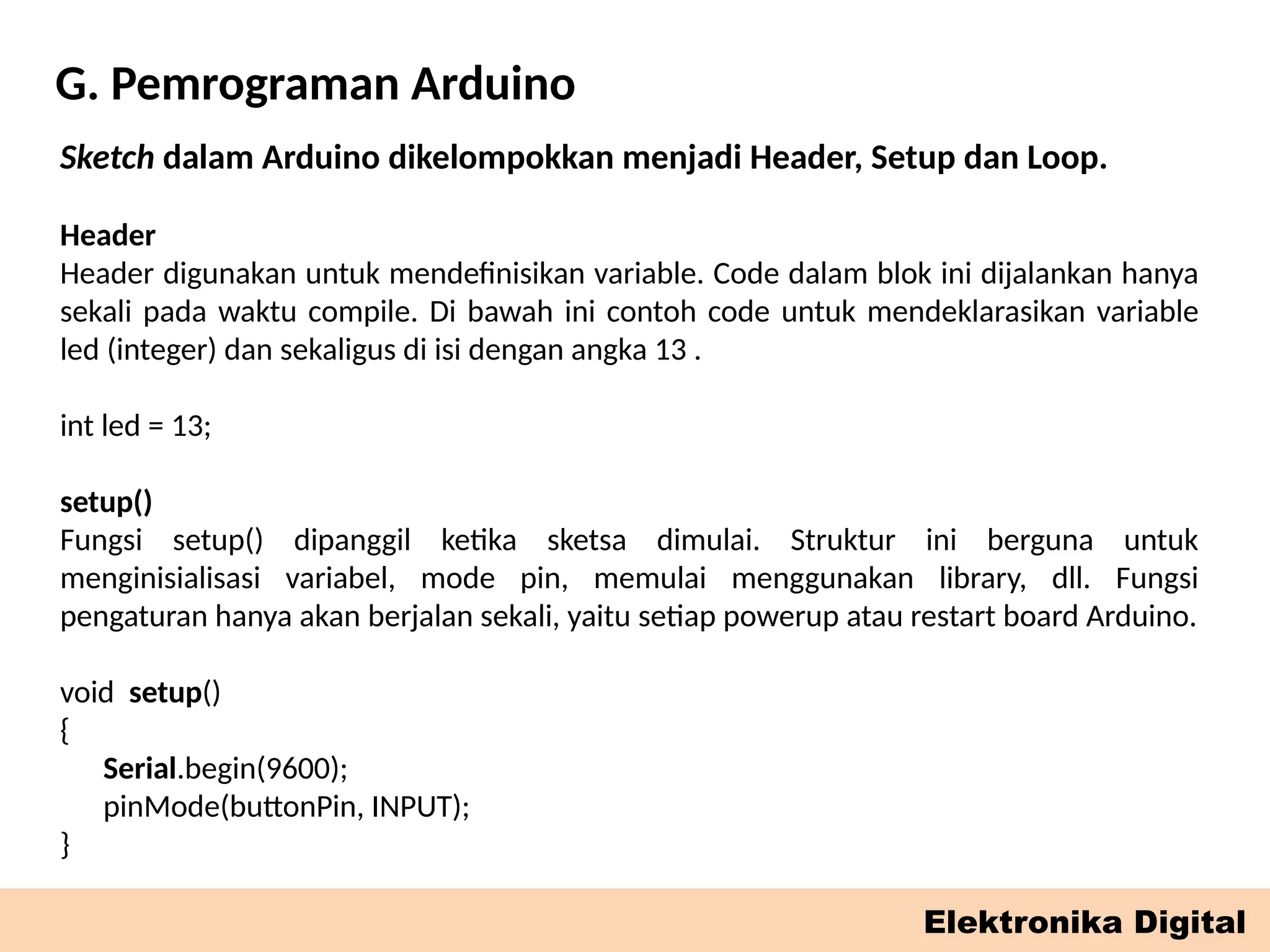 G. Pemrograman Arduino
Elektronika Digital
Sketch dalam Arduino dikelompokkan menjadi Header, Setup dan Loop.
Header
Header digunakan untuk mendefinisikan variable. Code dalam blok ini dijalankan hanya
sekali pada waktu compile. Di bawah ini contoh code untuk mendeklarasikan variable
led (integer) dan sekaligus di isi dengan angka 13 .
int led = 13;
setup()
Fungsi setup() dipanggil ketika sketsa dimulai. Struktur ini berguna untuk
menginisialisasi variabel, mode pin, memulai menggunakan library, dll. Fungsi
pengaturan hanya akan berjalan sekali, yaitu setiap powerup atau restart board Arduino.
void setup()
{
Serial.begin(9600);
pinMode(buttonPin, INPUT);
}
 