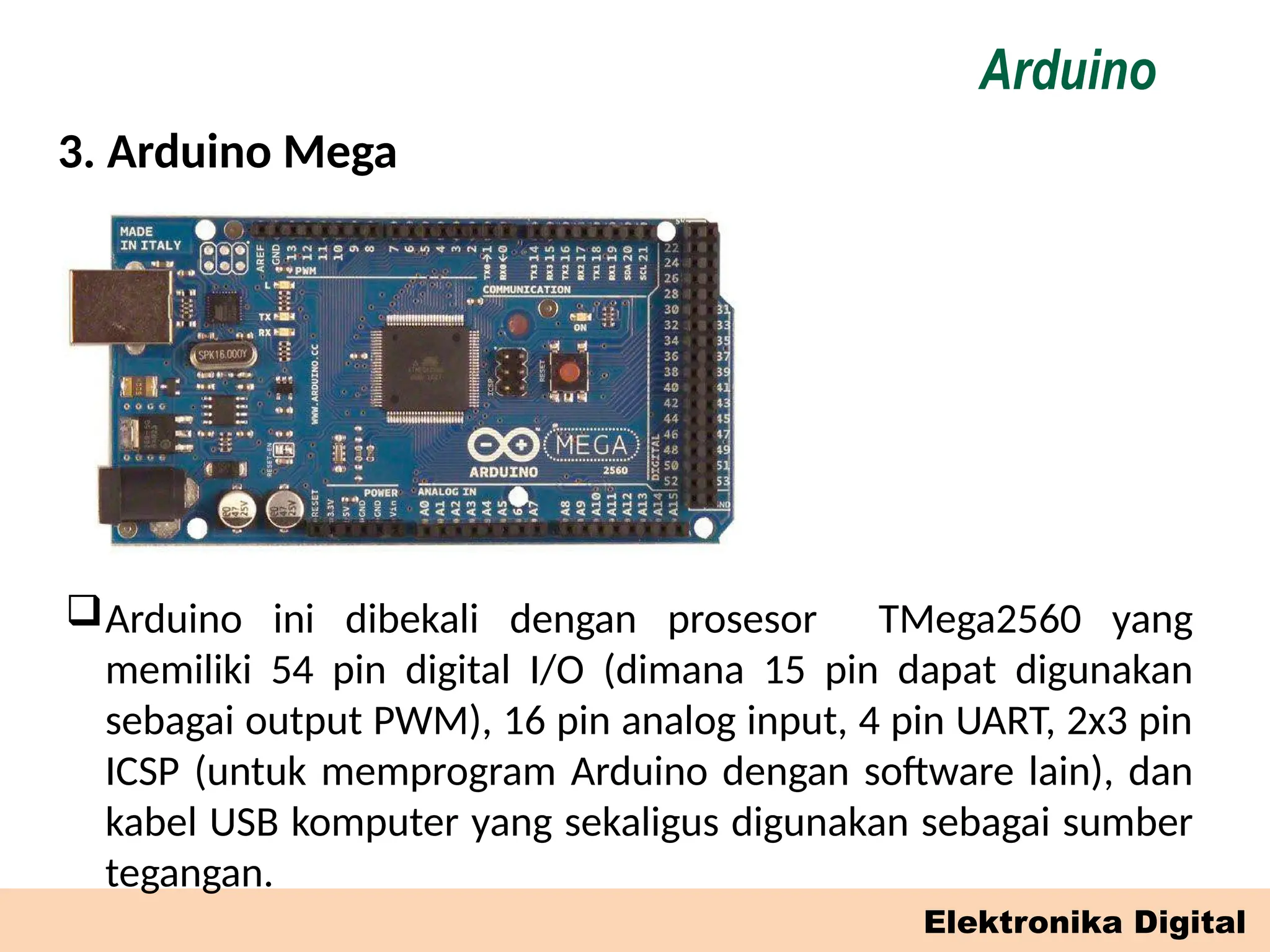 Elektronika Digital
3. Arduino Mega
Arduino
Arduino ini dibekali dengan prosesor TMega2560 yang
memiliki 54 pin digital I/O (dimana 15 pin dapat digunakan
sebagai output PWM), 16 pin analog input, 4 pin UART, 2x3 pin
ICSP (untuk memprogram Arduino dengan software lain), dan
kabel USB komputer yang sekaligus digunakan sebagai sumber
tegangan.
 