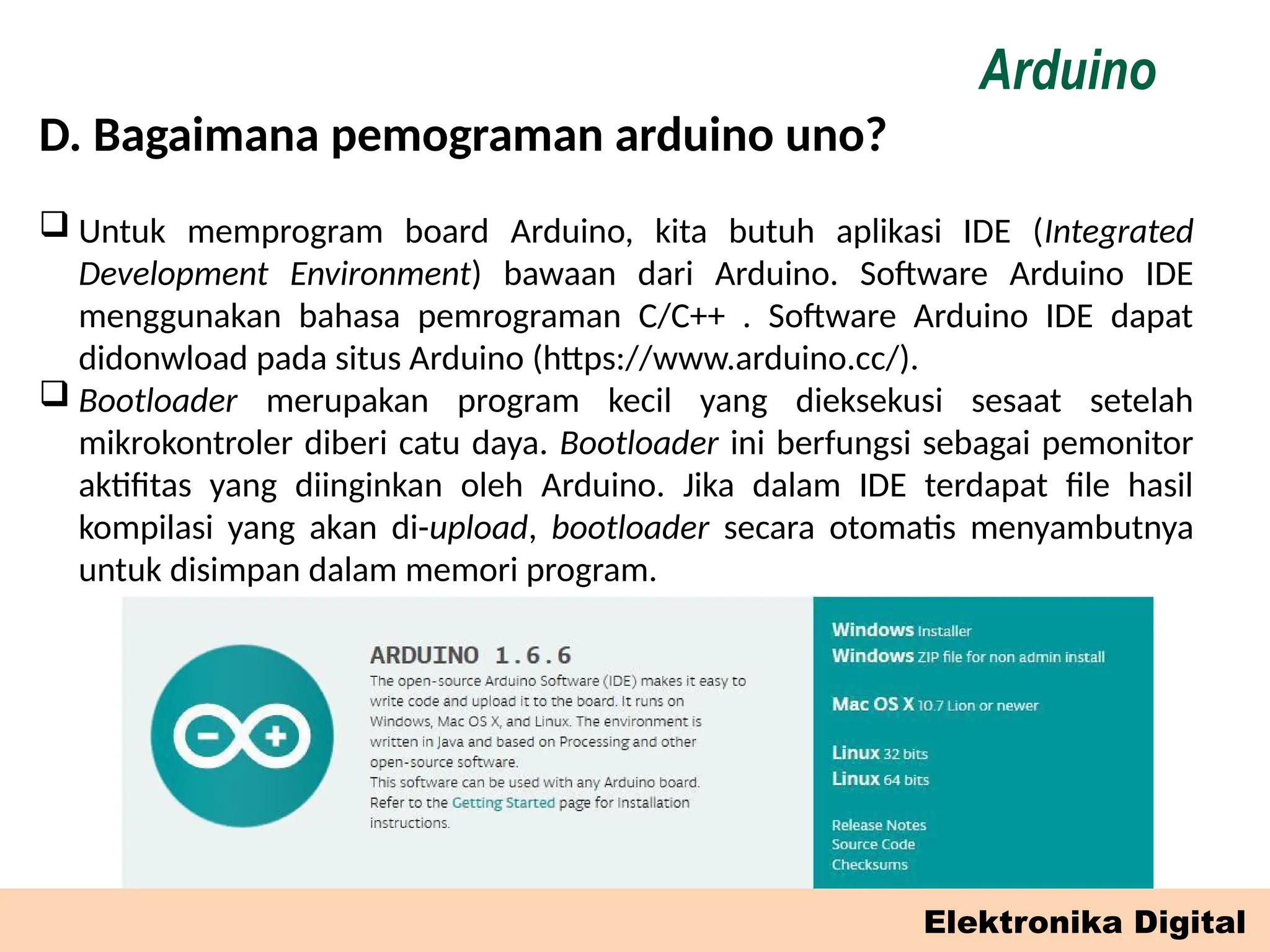 D. Bagaimana pemograman arduino uno?
Elektronika Digital
Arduino
 Untuk memprogram board Arduino, kita butuh aplikasi IDE (Integrated
Development Environment) bawaan dari Arduino. Software Arduino IDE
menggunakan bahasa pemrograman C/C++ . Software Arduino IDE dapat
didonwload pada situs Arduino (https://www.arduino.cc/).
 Bootloader merupakan program kecil yang dieksekusi sesaat setelah
mikrokontroler diberi catu daya. Bootloader ini berfungsi sebagai pemonitor
aktifitas yang diinginkan oleh Arduino. Jika dalam IDE terdapat file hasil
kompilasi yang akan di-upload, bootloader secara otomatis menyambutnya
untuk disimpan dalam memori program.
 