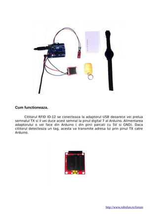 Cum functioneaza.
Cititorul RFID ID-12 se conecteaza la adaptorul USB deoarece vei prelua
semnalul TX si il vei duce acest semnal la pinul digital 7 al Arduino. Alimentarea
adaptorului o vei face din Arduino ( din pinii parcati cu 5V si GND). Daca
cititorul detecteaza un tag, acesta va transmite adresa lui prin pinul TX catre
Arduino.
http://www.robofun.ro/forum
 