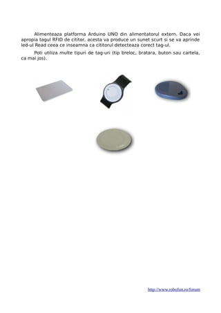 Alimenteaza platforma Arduino UNO din alimentatorul extern. Daca vei
apropia tagul RFID de cititor, acesta va produce un sunet scurt si se va aprinde
led-ul Read ceea ce inseamna ca cititorul detecteaza corect tag-ul.
Poti utiliza multe tipuri de tag-uri (tip breloc, bratara, buton sau cartela,
ca mai jos).
http://www.robofun.ro/forum
 