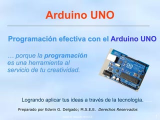 Programación efectiva con el Arduino UNO
… porque la programación
es una herramienta al
servicio de tu creatividad.
Edwin G. Delgado; M.S.E.E. 1
Logrando aplicar tus ideas a través de la tecnología.......
Preparado por Edwin G. Delgado; M.S.E.E. Derechos Reservados
Arduino UNO
 