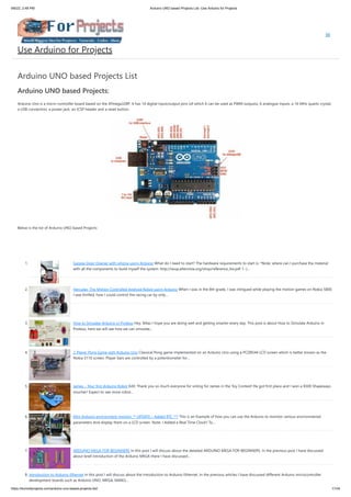 9/6/22, 2:48 PM Arduino UNO based Projects List -Use Arduino for Projects
https://duino4projects.com/arduino-uno-based-projects-list/ 1/104
Arduino UNO based Projects List
Arduino UNO based Projects:
Arduino Uno is a micro-controller board based on the ATmega328P. It has 14 digital input/output pins (of which 6 can be used as PWM outputs), 6 analogue inputs, a 16 MHz quartz crystal,
a USB connection, a power jack, an ICSP header and a reset button.
Below is the list of Arduino UNO based Projects:
 
 
1. Garage Door Opener with iphone using Arduino What do I need to start? The hardware requirements to start is: *Note: where can I purchase the material 
with all the components to build myself the system: http://iwup.altervista.org/shop/reference_list.pdf 1.-)…
2. Hercules: The Motion Controlled Android Robot using Arduino When I was in the 8th grade, I was intrigued while playing the motion games on Nokia 5800.
I was thrilled, how I could control the racing car by only…
3. How to Simulate Arduino in Proteus Hey, fellas I hope you are doing well and getting smarter every day. This post is about How to Simulate Arduino in
Proteus, here we will see how we can simulate…
4. 2-Player Pong Game with Arduino Uno Classical Pong game implemented on an Arduino Uno using a PCD8544 LCD screen which is better known as the
Nokia 5110 screen. Player bars are controlled by a potentiometer for…
5. James – Your first Arduino Robot Edit: Thank you so much everyone for voting for James in the Toy Contest! He got first place and I won a $500 Shapeways
voucher! Expect to see more robot…
6. Mini Arduino environment monitor ** UPDATE – Added RTC *** This is an Example of how you can use the Arduino to monitor various environmental
parameters And display them on a LCD screen. Note: I Added a Real Time Clock!! To…
7. ARDUINO MEGA FOR BEGINNERS In this post I will discuss about the detailed ARDUINO MEGA FOR BEGINNERS. In the previous post I have discussed
about brief introduction of the Arduino MEGA there I have discussed…
8. Introduction to Arduino Ethernet In this post I will discuss about the Introduction to Arduino Ethernet. In the previous articles I have discussed different Arduino microcontroller
development boards such as Arduino UNO, MEGA, NANO,…
Use Arduino for Projects
 