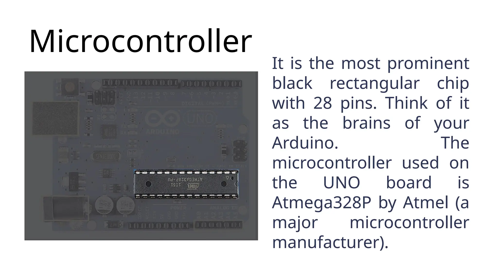 Microcontroller It is the most prominent black rectangular chip with 28 pins. Think of it as the brains of your Arduino. The microcontroller used on the UNO board is Atmega328P by Atmel (a major microcontroller manufacturer). 