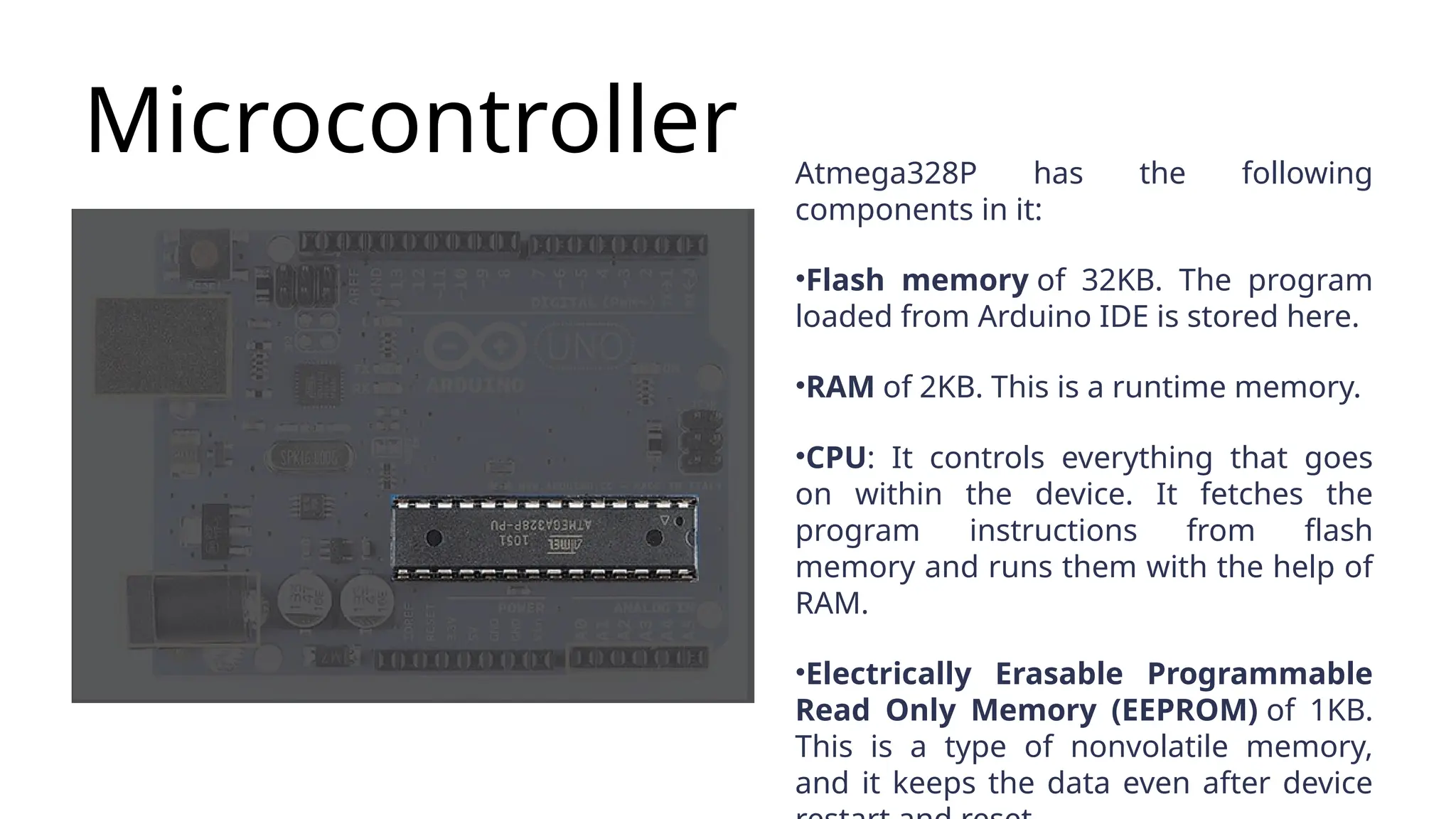 Microcontroller Atmega328P has the following components in it: •Flash memory of 32KB. The program loaded from Arduino IDE is stored here. •RAM of 2KB. This is a runtime memory. •CPU: It controls everything that goes on within the device. It fetches the program instructions from flash memory and runs them with the help of RAM. •Electrically Erasable Programmable Read Only Memory (EEPROM) of 1KB. This is a type of nonvolatile memory, and it keeps the data even after device 