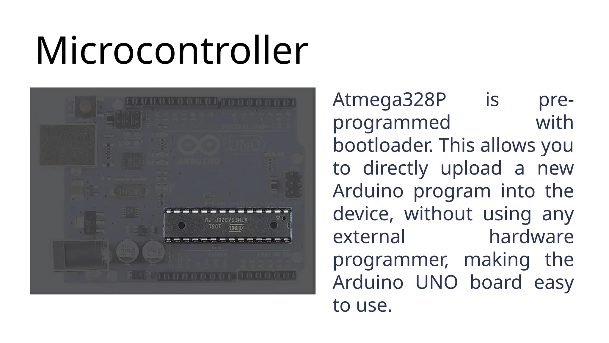 Microcontroller Atmega328P is pre- programmed with bootloader. This allows you to directly upload a new Arduino program into the device, without using any external hardware programmer, making the Arduino UNO board easy to use. 