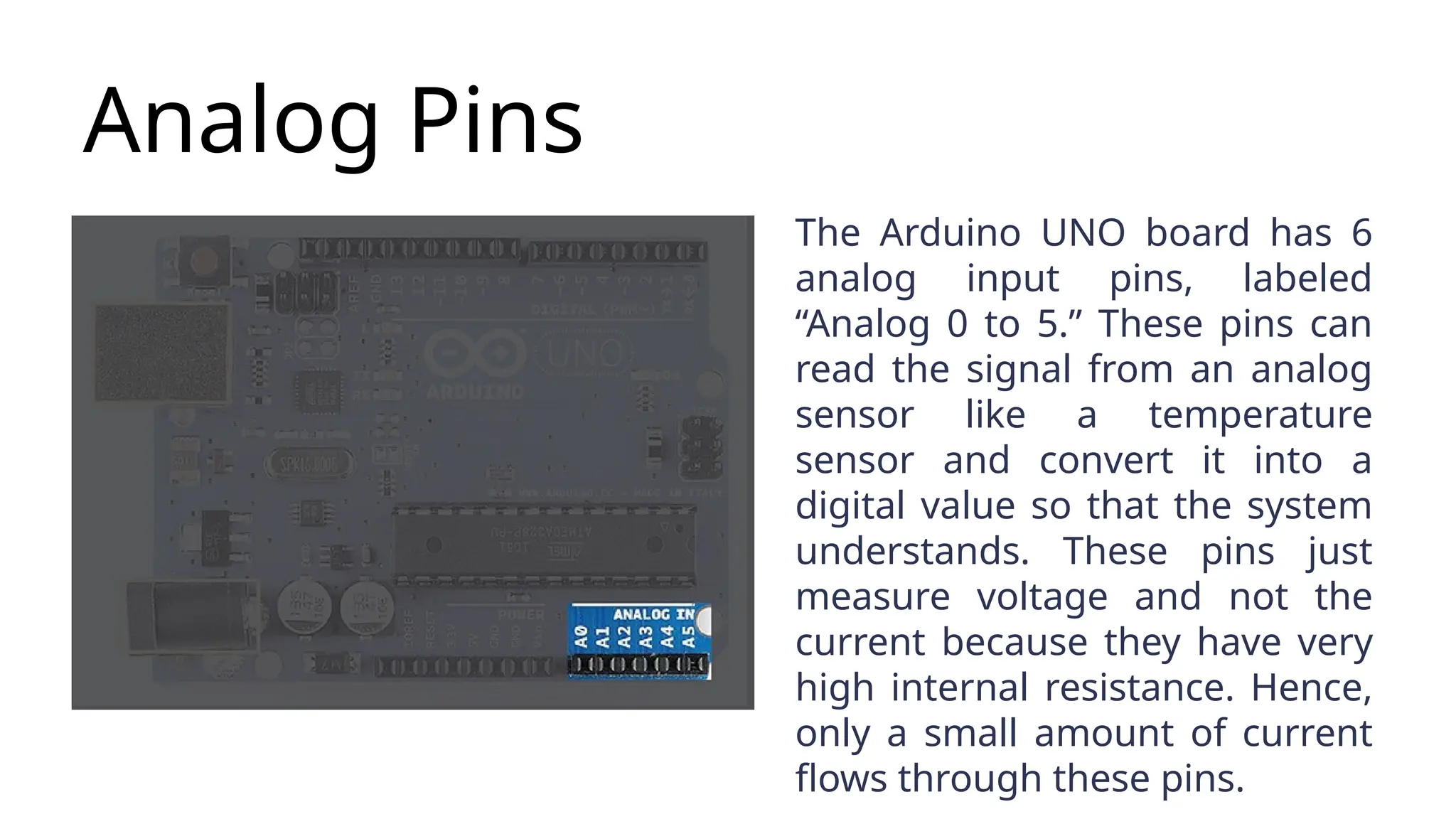 Analog Pins The Arduino UNO board has 6 analog input pins, labeled “Analog 0 to 5.” These pins can read the signal from an analog sensor like a temperature sensor and convert it into a digital value so that the system understands. These pins just measure voltage and not the current because they have very high internal resistance. Hence, only a small amount of current flows through these pins. 