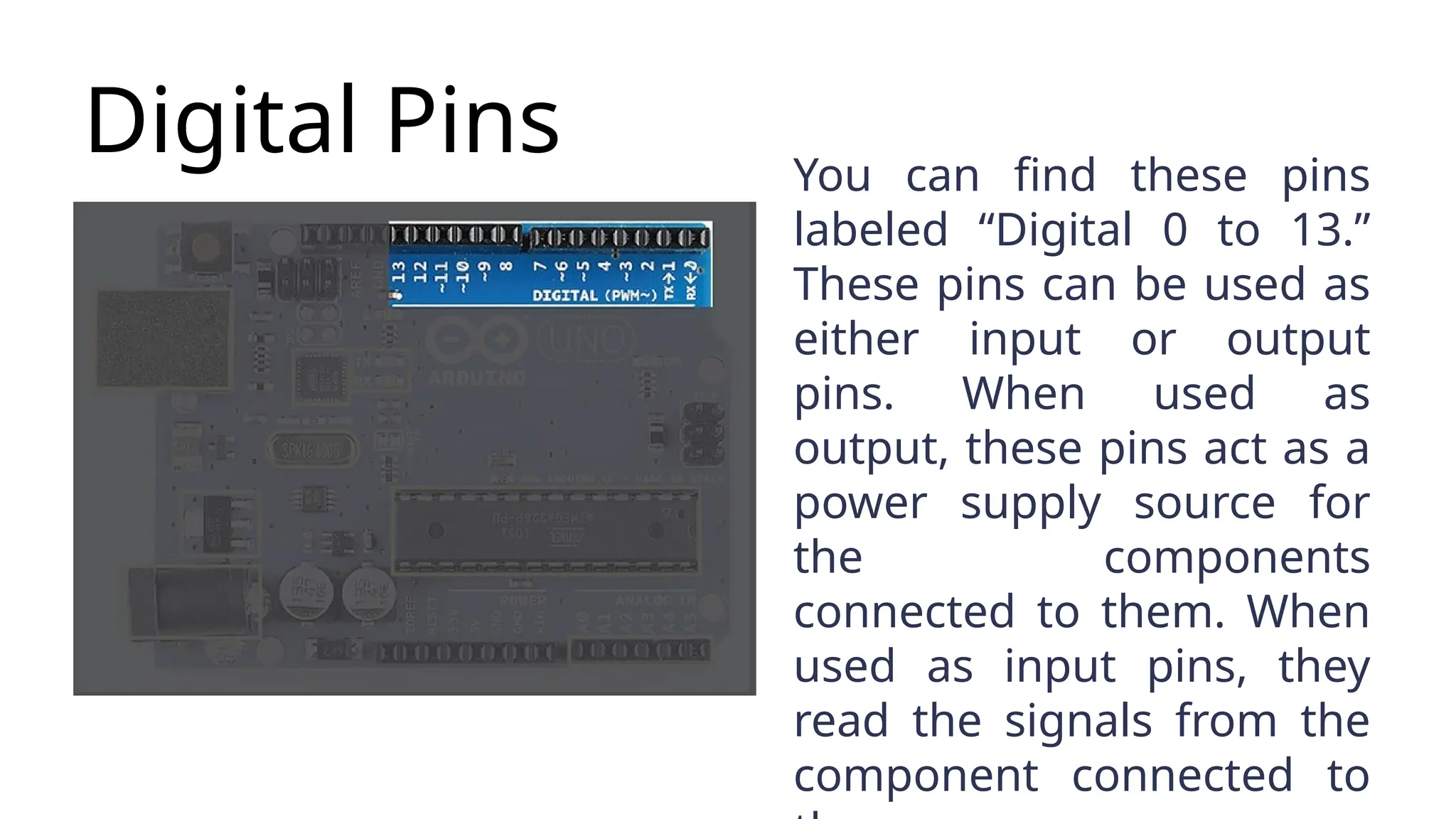 Digital Pins You can find these pins labeled “Digital 0 to 13.” These pins can be used as either input or output pins. When used as output, these pins act as a power supply source for the components connected to them. When used as input pins, they read the signals from the component connected to 