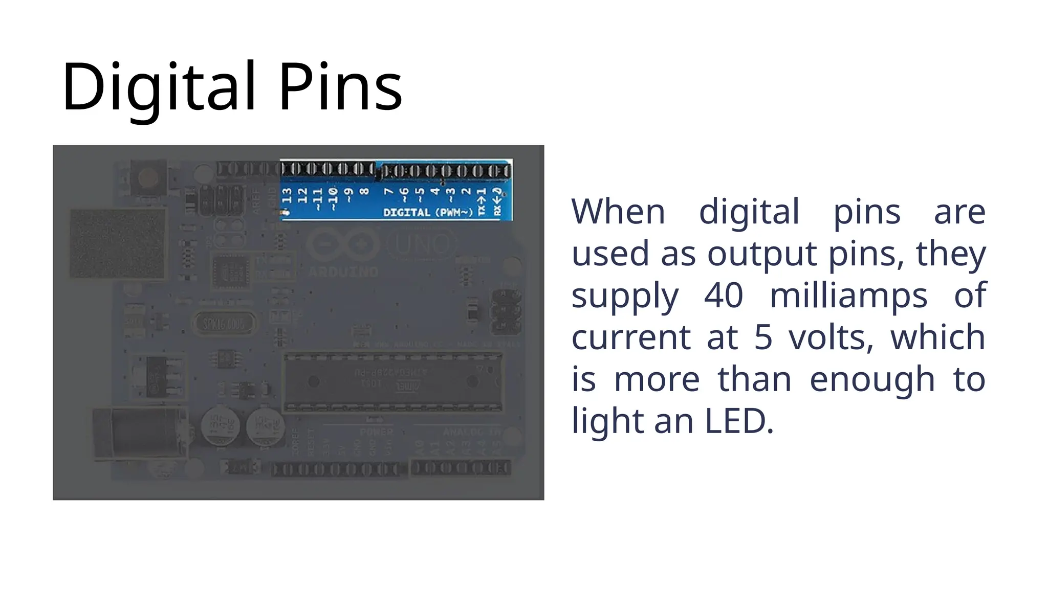 Digital Pins When digital pins are used as output pins, they supply 40 milliamps of current at 5 volts, which is more than enough to light an LED. 