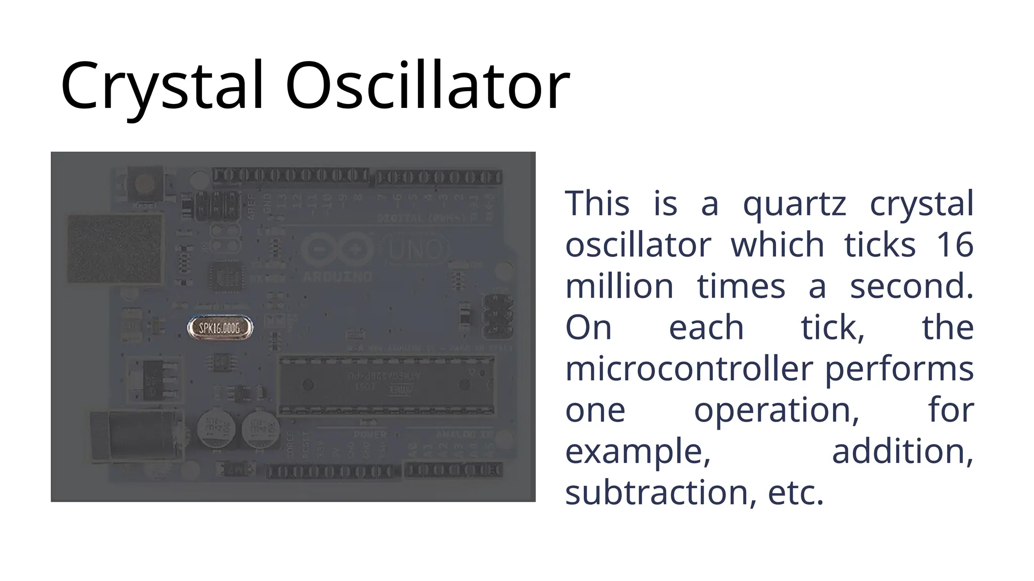 Crystal Oscillator This is a quartz crystal oscillator which ticks 16 million times a second. On each tick, the microcontroller performs one operation, for example, addition, subtraction, etc. 