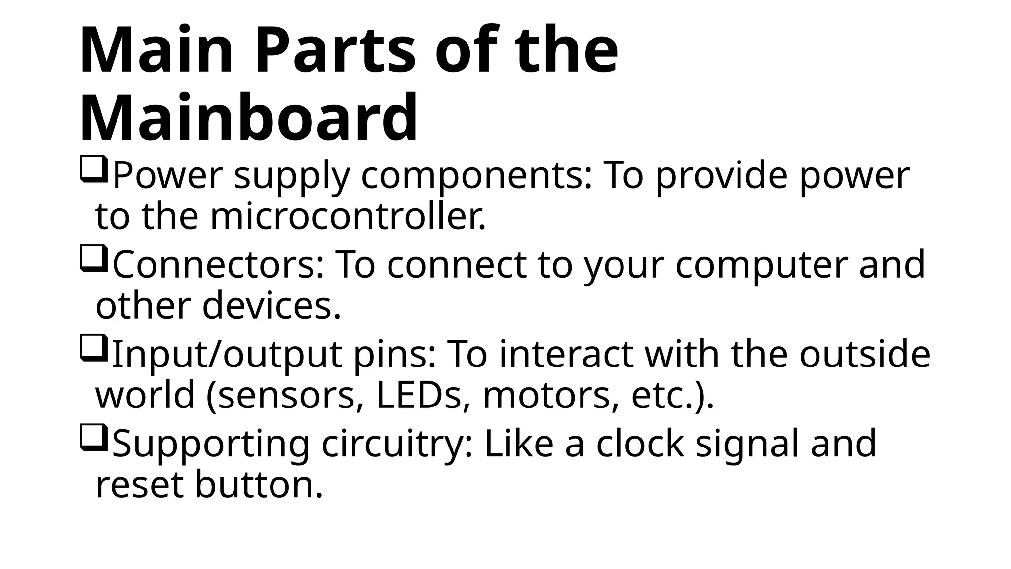 Main Parts of the Mainboard Power supply components: To provide power to the microcontroller. Connectors: To connect to your computer and other devices. Input/output pins: To interact with the outside world (sensors, LEDs, motors, etc.). Supporting circuitry: Like a clock signal and reset button. 