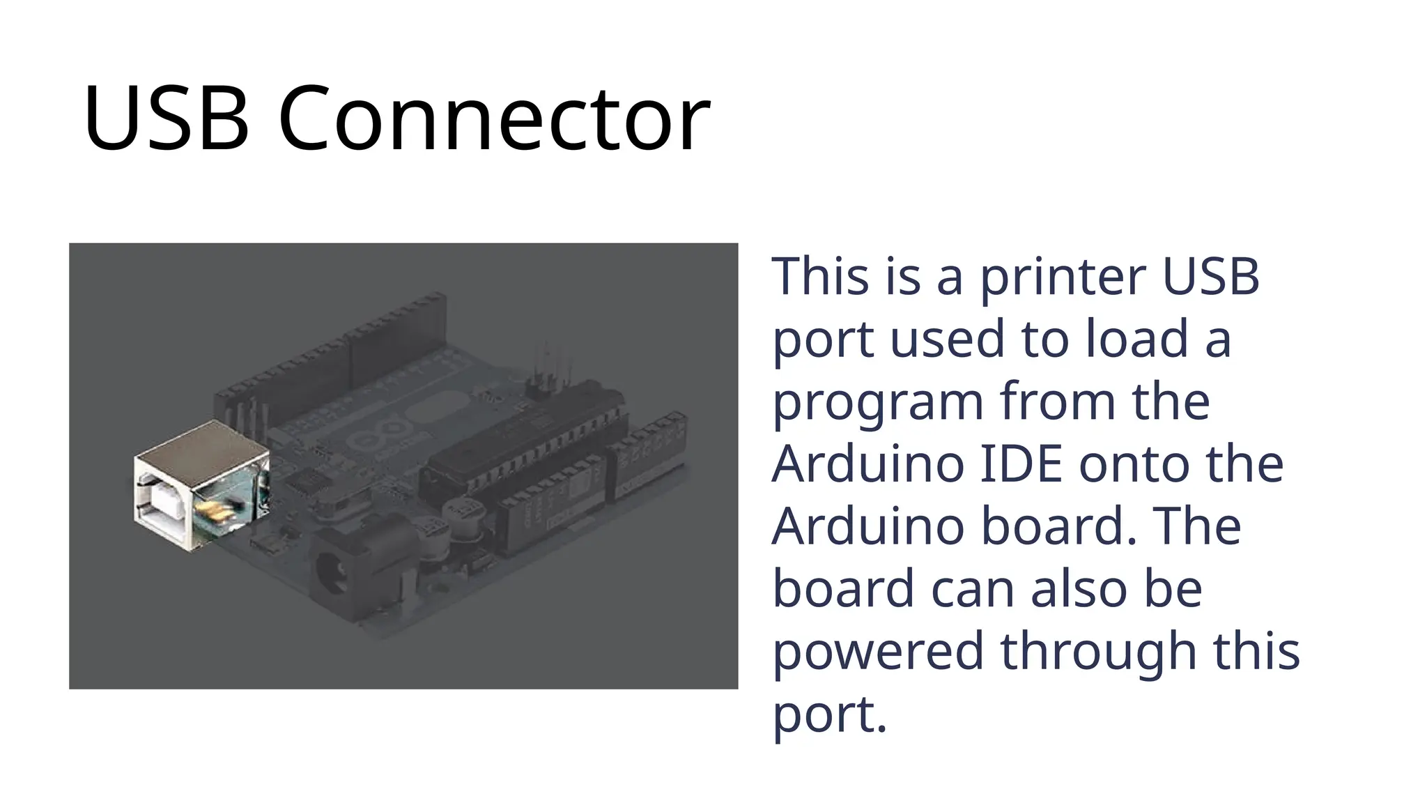 USB Connector This is a printer USB port used to load a program from the Arduino IDE onto the Arduino board. The board can also be powered through this port. 