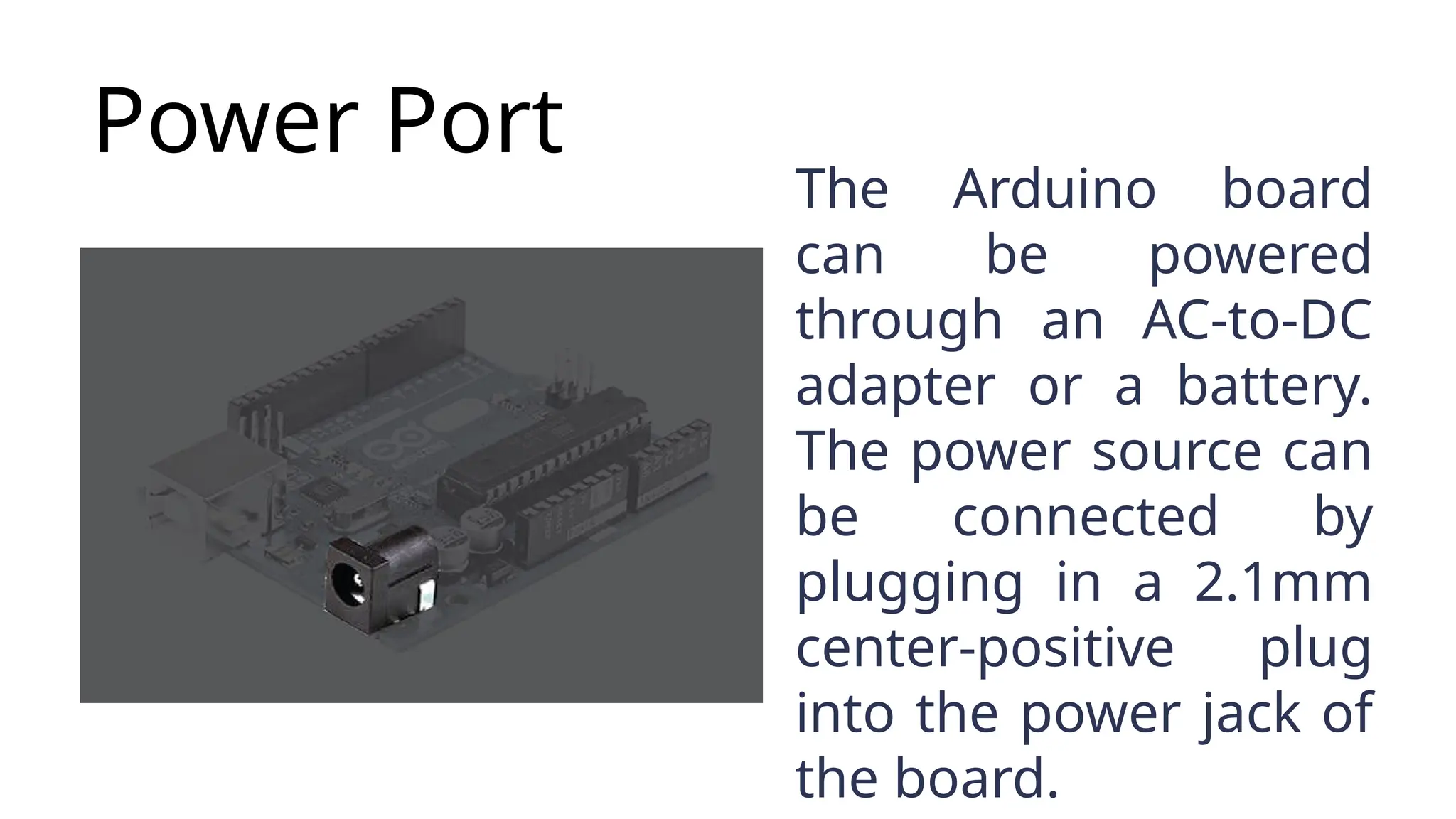Power Port The Arduino board can be powered through an AC-to-DC adapter or a battery. The power source can be connected by plugging in a 2.1mm center-positive plug into the power jack of the board. 