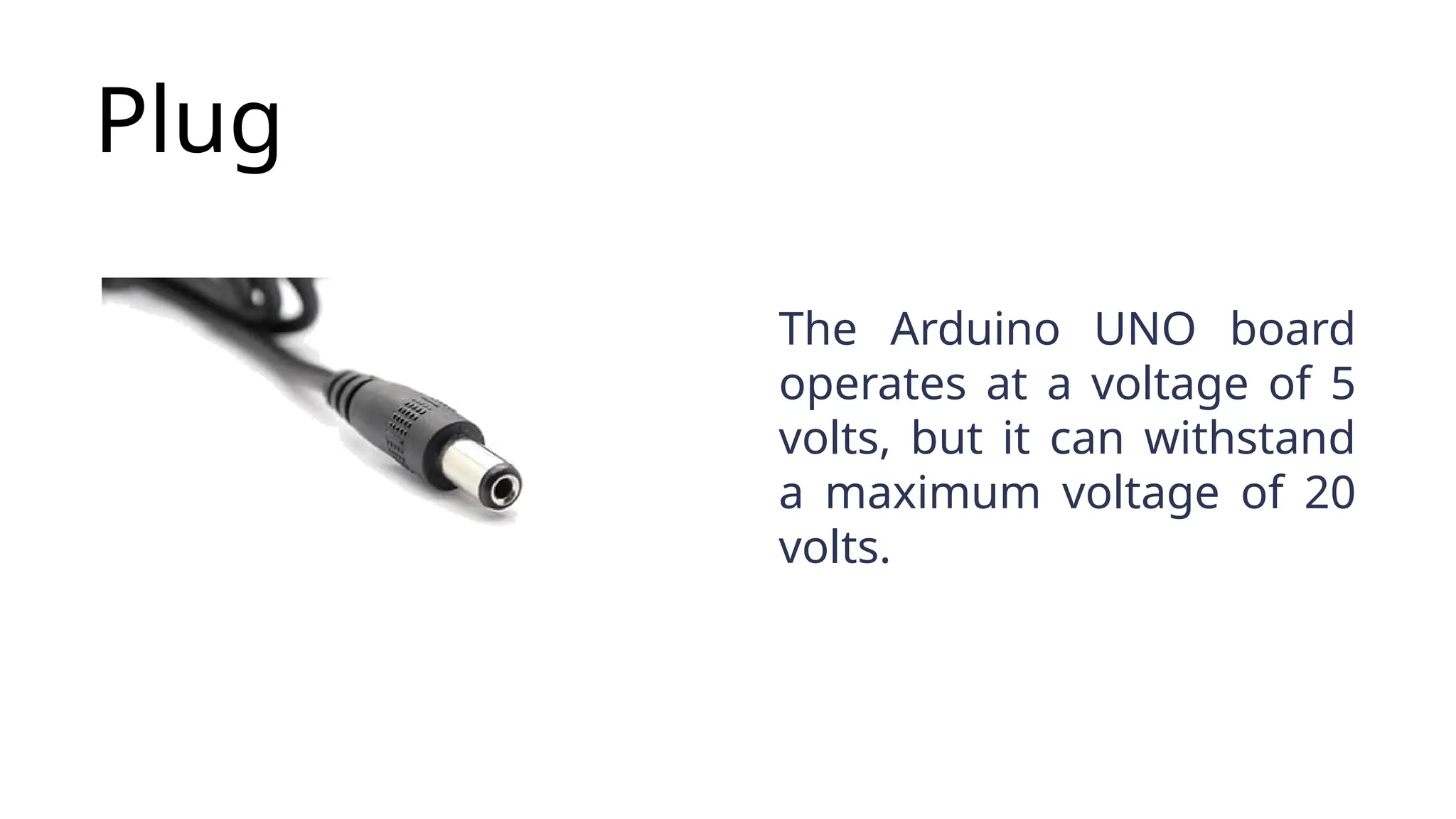Plug The Arduino UNO board operates at a voltage of 5 volts, but it can withstand a maximum voltage of 20 volts. 