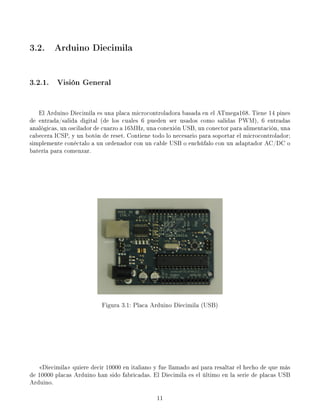 3.2. Arduino Diecimila


3.2.1. Visión General


   El Arduino Diecimila es una placa microcontroladora basada en el ATmega168. Tiene 14 pines
de entrada/salida digital (de los cuales 6 pueden ser usados como salidas PWM), 6 entradas
analógicas, un oscilador de cuarzo a 16MHz, una conexión USB, un conector para alimentación, una
cabecera ICSP, y un botón de reset. Contiene todo lo necesario para soportar el microcontrolador;
simplemente conéctalo a un ordenador con un cable USB o enchúfalo con un adaptador AC/DC o
batería para comenzar.




                          Figura 3.1: Placa Arduino Diecimila (USB)




   Diecimila quiere decir 10000 en italiano y fue llamado así para resaltar el hecho de que más
de 10000 placas Arduino han sido fabricadas. El Diecimila es el último en la serie de placas USB
Arduino.

                                               11
 