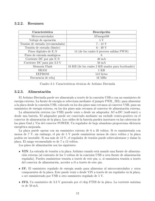 3.2.2. Resumen
              Característica                                  Descripción
             Microcontrolador                           ATmega168
           Voltaje de operación                               5V
    Tensión de entrada (recomendada)                       7 - 12 V
       Tensión de entrada (límite)                         6 - 20 V
          Pines digitales de E/S         14 (de los cuales 6 proveen salidas PWM)
       Pines de entrada analógicos                             6
        Corriente DC por pin E/S                            40 mA
      Corriente DC para pin 3.3 V                           50 mA
              Memoria Flash          16 KB (de los cuales 2 KB usados para bootloader)
                  SRAM                                       1 KB
                EEPROM                                    512 bytes
            Frecuencia de reloj                            16 MHz
                    Cuadro 3.1: Características técnicas de Arduino Diecimila

3.2.3. Alimentación
    El Arduino Diecimila puede ser alimentado a través de la conexión USB o con un suministro de
energía externo. La fuente de energía se selecciona mediante el jumper PWR_SEL: para alimentar
a la placa desde la conexión USB, colocarlo en los dos pines más cercanos al conector USB, para un
suministro de energía externo, en los dos pines más cercanos al conector de alimentación externa.
    La alimentación externa (no USB) puede venir o desde un adaptador AC-a-DC (wall-wart) o
desde una batería. El adaptador puede ser conectado mediante un enchufe centro-positivo en el
conector de alimentación de la placa. Los cables de la batería pueden insertarse en las cabeceras de
los pines Gnd y Vin del conector POWER. Un regulador de bajo abandono proporciona eciencia
energética mejorada.
    La placa puede operar con un suministro externo de 6 a 20 voltios. Si es suministrada con
menos de 7 V, sin embargo, el pin de 5 V puede suministrar menos de cinco voltios y la placa
podría ser inestable. Si usa más de 12 V, el regulador de tensión puede sobrecalentarse y dañar la
placa. El rango recomendado es de 7 a 12 voltios.
    Los pines de alimentación son los siguientes:
     VIN. La entrada de tensión a la placa Arduino cuando está usando una fuente de alimenta-
     ción externa (al contrario de los 5 voltios de la conexión USB u otra fuente de alimentación
     regulada). Puedes suministrar tensión a través de este pin, o, si suministra tensión a través
     del conector de alimentación, acceder a él a través de este pin.
     5V. El suministro regulado de energía usado para alimentar al microcontrolador y otros
     componentes de la placa. Este puede venir o desde VIN a través de un regulador en la placa,
     o ser suministrado por USB u otro suministro regulado de 5 V.
     3V3. Un suministro de 3.3 V generado por el chip FTDI de la placa. La corriente máxima
     es de 50 mA.

                                                12
 