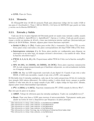 GND. Pines de Tierra.
3.2.4. Memoria
   El ATmega168 tiene 16 KB de memoria Flash para almacenar código (de los cuales 2 KB se
usa para el bootloader). Tiene 1 KB de SRAM y 512 bytes de EEPROM (que puede ser leida
y escrita con la librería EEPROM1 ).

3.2.5. Entrada y Salida
    Cada uno de los 14 pines digitales del Diecimila puede ser usado como entrada o salida, usando
funciones pinMode(), digitalWrite() y digitalRead() 2 . Operan a 5 voltios. Cada pin puede propor-
cionar o recibir un máximo de 40 mA y tiene una resistencia interna pull-up (desconectada por
defecto) de 20-50 KOhms. Además, algunos pines tienen funciones especiales:
     Serial: 0 (Rx) y 1 (Tx). Usados para recibir (Rx) y transmitir (Tx) datos TTL en serie.
     Estos pines estan conectados a los pines correspondientes del chip FTDI USB-a-TTL Serie.
     Interruptores externos: 2 y 3. Estos pines pueden ser congurados para disparar un
     interruptor en un valor bajo, un margen creciente o decreciente, o un cambio de valor. Mirar
     la función attachInterrupt() 3 .
     PWM: 3, 5, 6, 9, 10 y 11. Proporcionan salida PWM de 8 bits con la función analogWri-
     te() 4 .
     SPI: 10 (SS), 11 (MOSI), 12 (MISO), 13 (SCK).           Estos pines soportan comunicación
     SPI, la cual, aunque proporcionada por el hardware subyacente, no está actualmente incluida
     en el lenguaje Arduino.
     LED: 13. Hay un LED empotrado conectado al pin digital 13. Cuando el pin está a valor
     HIGH, el LED está encendido, cuando el pin está a LOW, está apagado.
El Diecimila tiene 6 entradas analógicas, cada una de las cuales proporciona 10 bits de resolución
(por ejemplo 1024 valores diferentes). Por defecto miden 5 voltios desde tierra, aunque es posible
cambiar el valor más alto de su rango usando el pin ARF y algún código de bajo nivel. Además,
algunos pines tienen funcionalidad especializada:
     I²C: 4 (SDA) y 5 (SCL). Soportan comunicación I²C (TWI) usando la libreria Wire .        5

Hay otro par de pines en la placa:
     AREF. Voltaje de referencia para las entradas analógicas. Usado con analogReference() .  6


     Reset. Pone esta linea a LOW para resetear el microcontrolador. Típicamente usada para
     añadir un botón de reset a dispositivos que bloquean a la placa principal.
  1 Más   información en:   http://www.arduino.cc/en/Reference/EEPROM
  2 Más   información en:   http://www.arduino.cc/en/Reference/
  3 Más   información en:   http://www.arduino.cc/en/Reference
  4 Más   información en:   http://www.arduino.cc/en/Reference
  5 Más   información en:   http://wiring.org.co/reference/libraries/Wire/index.html
  6 Más   información en:   http://www.arduino.cc/en/Reference

                                                     13
 