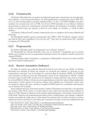 3.2.6. Comunicación
    El Arduino Diecimila tiene un numero de infraestructuras para comunicarse con un ordenador,
otro Arduino, u otros microcontroladores. El ATmega168 provee comunicación serie UART TTL
(5 V), la cual está disponible en los pines digitales 0 (Rx) y 1 (Tx). Un FTDI FT232RL en la placa
canaliza esta comunicación serie al USB y los drivers FTDI (incluidos con el software Arduino)
proporcionan un puerto de comunicación virtual al software del ordenador. El software Arduino
incluye un monitor serie que permite a datos de texto simple ser enviados a y desde la placa
Arduino.
    Una libreria SoftwareSerial 7 permite comunicación serie en cualquiera de los pines digitales del
Diecimila.
    El ATmega168 también soporta comunicación 12C (TWI) y SPI. El software Arduino incluye
una librería Wire para simplicar el uso del bus 12C8 . Para usar la comunicación SPI, consultar
el esquema del ATmega168.

3.2.7. Programación
    El Arduino Diecimila puede ser programado con el software Arduino9 .
    El ATmega168 del Arduino Diecimila viene con un bootloader 10 pregrabado que te permite
subirle nuevo código sin usar un programador hardware externo. Se comunica usando el protocolo
original STK500.
    También puedes saltar el bootloader y programar el ATmega168 a través de la cabecera ICSP
(In-Circuit Serial Programming)11 .

3.2.8. Reseteo Automático (Software)
    En lugar de requerir una pulsación física del botón de reset antes de una subida, el Arduino
Diecimila esta diseñado de forma que permite ser reseteado por software en ejecución en una
computadora conectada. Una de las lineas de control de ujo de hardware (DTR) del FT232RL
esta conectada a la linea de reset del ATmega168 a través de un condensador de 100 nF. Cuando
esta linea toma el valor LOW, la linea reset se mantiene el tiempo suciente para resetear el chip.
La version 0009 del software Arduino usa esta capacidad para permitirte cargar código simplemente
presionando el botón upload en el entorno Arduino. Esto signica que el bootloader puede tener
un tiempo de espera más corto, mientras la bajada del DTR puede ser coordinada correctamente
con el comienzo de la subida.
    Esta conguración tiene otras repercusiones. Cuando el Diecimila esta conectado a un ordenador
que ejecuta o Mac OS X o Linux, se resetea cada vez que se hace una conexión a él por software (a
través de USB). Durante el siguiente medio segundo aproximadamente, el bootloader se ejecutará en
el Diecimila. Mientras esté programado para ignorar datos malformados (por ejemplo, cualquiera
excepto una subida de código nuevo), interceptará los primeros bytes de datos enviados a la placa
despues de abrir la conexión. Si una rutina que se ejecuta en la placa recibe una conguración una
  7 Más                 http://www.arduino.cc/en/Reference/SoftwareSerial
           información en:
  8 Para                    http://wiring.org.co/reference/libraries/Wire/index.html
           más detalles visitar:
  9 Descargar desde: http://www.arduino.cc/en/Main/Software
 10 Más información en: http://www.arduino.cc/en/Tutorial/Bootloader
 11 Más detalles en:http://www.arduino.cc/en/Hacking/Programmer



                                                 14
 