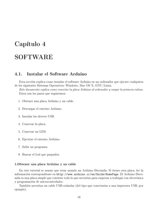 Capítulo 4
SOFTWARE

4.1. Instalar el Software Arduino
    Esta sección explica como instalar el software Arduino en un ordenador que ejecute cualquiera
de los siguientes Sistemas Operativos: Windows, Mac OS X, GNU/Linux.
    Este documento explica como conectar tu placa Arduino al ordenador y cargar tu primera rutina.
    Estos son los pasos que seguiremos:

  1. Obtener una placa Arduino y un cable.

  2. Descargar el entorno Arduino.

  3. Instalar los drivers USB.

  4. Conectar la placa.

  5. Conectar un LED.

  6. Ejecutar el entorno Arduino.

  7. Subir un programa.

  8. Buscar el Led que parpadea.

1.Obtener una placa Arduino y un cable
    En este tutorial se asume que estas usando un Arduino Diecimila. Si tienes otra placa, lee la
información correspondiente en http://www.arduino.cc/en/Guide/HomePage. El Arduino Dieci-
mila es una placa simple que contiene todo lo que necesitas para empezar a trabajar con electrónica
y programación de microcontrolador.
    También necesitas un cable USB estándar (del tipo que conectarías a una impresora USB, por
ejemplo).

                                                16
 