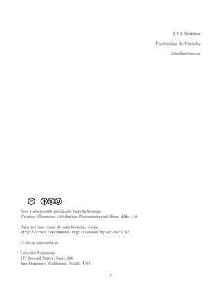 I.T.I. Sistemas

                                                              Universidad de Córdoba

                                                                     i52enher@uco.es




Este trabajo está publicado bajo la licencia
Creative Commons Attribution-Noncommercial-Share Alike 3.0.

Para ver una copia de esta licencia, visita:
http://creativecommons.org/licenses/by-nc-sa/3.0/

O envía una carta a:

Creative Commons
171 Second Street, Suite 300
San Francisco, California, 94105, USA

                                               2
 