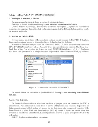 4.1.2. MAC OS X (v. 10.3.9 o posterior)
2.Descargar el entorno Arduino.
    Para programar la placa Arduino necesitas el entorno Arduino.
    Descarga la última versión desde http://www.arduino.cc/en/Main/Software.
    Cuando termine la descarga, descomprime el archivo descargado. Asegurate de conservar la
estructura de carpetas. Haz doble click en la carpeta para abrirla. Debería haber archivos y sub-
carpetas en su interior.

3.Instalar los drivers USB.
   Si estas usando un Arduino USB, necesitarás instalar los drivers para el chip FTDI de la placa.
Estos pueden encontrarse en el directorio drivers de la distribución Arduino.
   Si tienes un Mac más antiguo como un Powerbook, iBook, G4 o G5, deberías usar los drivers
PPC: FTDIUSBSerialDriver_v2_1_9.dmg. Si tienes un Mac más nuevo como un MacBook, Mac-
Book Pro o Mac Pro, necesitas los drivers de Intel: FTDIUSBSerialDriver_v2_2_9_Intel.dmg.
Haz doble click para montar la imagen del disco y ejecutar el FTDIUSBSerialDriver.pkg incluido.




                        Figura 4.12: Instalación de drivers en Mac OS-X

   La última versión de los drivers se puede encontrar en http://www.ftdichip.com/Drivers/
VCP.htm.

4.Conectar la placa.
    La fuente de alimentación se selecciona mediante el jumper entre los conectores del USB y
alimentación. Para alimentar la placa desde el puerto USB (bueno para controlar dispositivos de
baja potencia como LEDs), coloca el jumper en los dos pines más cercanos al conector USB.
Para alimentar la placa desde una fuente externa (6-12 V), coloca el jumper en los dos pines más
cercanos al conector de alimentación. En cualquier caso, conecta la placa a un puerto USB de tu
ordenador.
    El LED de alimentación debería encenderse.

                                               23
 