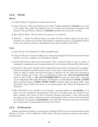 4.2.2. Menús
Sketch
     Verify/Compile: Comprueba tu rutina para errores.
     Import Library: Utiliza una librería en tu rutina. Trabaja añadiendo     #includeen la cima
     de tu código. Esto añade funcionalidad extra a tu rutina, pero incrementa su tamaño. Para
     parar de usar una librería, elimina el #include  apropiado de la cima de tu rutina.
     Show Sketch Folder: Abre la carpeta de rutinas en tu escritorio.
     Add File... : Añade otro chero fuente a la rutina. El nuevo archivo aparece en una nueva
     pestaña en la ventana de la rutina. Esto facilita y agranda proyectos con múltiples archivos
     fuente. Los archivos pueden ser eliminados de una rutina usando el Tab Menu.

Tools
     Auto Format: Esto formatea tu código amigablemente.
     Copy for Discourse: Copia el código de tu rutina al portapapeles de forma conveniente para
     postear en un foro, completa con resaltado de sintaxis.
     Board: Selecciona la placa que estas usando. Esto controla la forma en que tu rutina es
     compilada y cargada así como el comportamiento de los elementos del menú Burn Bootloader.
     Serial Port: Este menú contiene todos los dispositivos serie (reales o virtuales) de tu máquina.
     Debería actualizarse automáticamente cada vez que abres el nivel superior del menú Tools.
     Antes de subir tu rutina, necesitas seleccionar el elemento de este menú que representa a
     tu placa Arduino. En el Mac, esto es probablemente algo como        /dev/tty.usbserial-1B1
     (para la placa USB), o   /dev/tty.USA19QW1b1P1.1             (para una placa Serie conectada
     con un adaptador USB-a-Serie Keyspan). En Windows, es probablemente       COM1 COM2    o
     (para una placa Serie) o COM4 COM5 COM7
                                      ,         ,         o superior (para una placa USB) - para
     descubrirlo, busca USB serial device en la sección puertos del Gestor de dispositivos de
     Windows.
     Burn Bootloader: Los elementos en este menú te permiten grabar un           bootloaderen tu
     placa con una variedad de programadores. Esto no es necesario para uso normal de una
     placa Arduino, pero puede ser útil si encargas ATmegas adicionales o estás construyendo
     una placa por tu cuenta. Asegurate que has seleccionado la placa correcta del menú Boards
     de antemano. Para grabar un    bootloader con el AVR ISP, necesitas seleccionar el elemento
     que corresponde a tu programador del menú Serial Port.

4.2.3. Preferencias
   Algunas preferencias pueden ser ajustadas en el diálogo Preferences (se encuentra bajo el menú
Arduino en el Mac, o File en Windows y GNU/Linux). El resto se puede encontrar en los archivos
de preferencias.


                                                29
 
