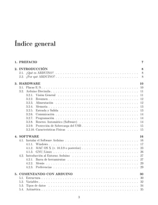 Índice general

1. PREFACIO                                                                                                                                                                           7
2. INTRODUCCIÓN                                                                                                                                                                       8
  2.1. ¾Qué es ARDUINO? . . . . . . . . . . . . . . . . . . . . . . . . . . . . . . . . . . .                                                                                         8
  2.2. ¾Por qué ARDUINO? . . . . . . . . . . . . . . . . . . . . . . . . . . . . . . . . . . .                                                                                        8

3. HARDWARE                                                                                                                                                                          10
  3.1. Placas E/S . . . . . . . . . . . . . . . . . .                                    .   .   .   .   .   .   .   .   .   .   .   .   .   .   .   .   .   .   .   .   .   .   .   10
  3.2. Arduino Diecimila . . . . . . . . . . . . . .                                     .   .   .   .   .   .   .   .   .   .   .   .   .   .   .   .   .   .   .   .   .   .   .   11
       3.2.1. Visión General . . . . . . . . . . .                                       .   .   .   .   .   .   .   .   .   .   .   .   .   .   .   .   .   .   .   .   .   .   .   11
       3.2.2. Resumen . . . . . . . . . . . . . . .                                      .   .   .   .   .   .   .   .   .   .   .   .   .   .   .   .   .   .   .   .   .   .   .   12
       3.2.3. Alimentación . . . . . . . . . . . .                                       .   .   .   .   .   .   .   .   .   .   .   .   .   .   .   .   .   .   .   .   .   .   .   12
       3.2.4. Memoria . . . . . . . . . . . . . . .                                      .   .   .   .   .   .   .   .   .   .   .   .   .   .   .   .   .   .   .   .   .   .   .   13
       3.2.5. Entrada y Salida . . . . . . . . . .                                       .   .   .   .   .   .   .   .   .   .   .   .   .   .   .   .   .   .   .   .   .   .   .   13
       3.2.6. Comunicación . . . . . . . . . . . .                                       .   .   .   .   .   .   .   .   .   .   .   .   .   .   .   .   .   .   .   .   .   .   .   14
       3.2.7. Programación . . . . . . . . . . . .                                       .   .   .   .   .   .   .   .   .   .   .   .   .   .   .   .   .   .   .   .   .   .   .   14
       3.2.8. Reseteo Automático (Software) . .                                          .   .   .   .   .   .   .   .   .   .   .   .   .   .   .   .   .   .   .   .   .   .   .   14
       3.2.9. Protección de Sobrecarga del USB .                                         .   .   .   .   .   .   .   .   .   .   .   .   .   .   .   .   .   .   .   .   .   .   .   15
       3.2.10. Características Físicas . . . . . . .                                     .   .   .   .   .   .   .   .   .   .   .   .   .   .   .   .   .   .   .   .   .   .   .   15

4. SOFTWARE                                                                                                                                                                          16
  4.1. Instalar el Software Arduino . . . . . . .                                    .   .   .   .   .   .   .   .   .   .   .   .   .   .   .   .   .   .   .   .   .   .   .   .   16
       4.1.1. Windows . . . . . . . . . . . . . .                                    .   .   .   .   .   .   .   .   .   .   .   .   .   .   .   .   .   .   .   .   .   .   .   .   17
       4.1.2. MAC OS X (v. 10.3.9 o posterior)                                       .   .   .   .   .   .   .   .   .   .   .   .   .   .   .   .   .   .   .   .   .   .   .   .   23
       4.1.3. GNU/Linux . . . . . . . . . . . .                                      .   .   .   .   .   .   .   .   .   .   .   .   .   .   .   .   .   .   .   .   .   .   .   .   26
  4.2. Introducción al Entorno Arduino . . . .                                       .   .   .   .   .   .   .   .   .   .   .   .   .   .   .   .   .   .   .   .   .   .   .   .   27
       4.2.1. Barra de herramientas . . . . . .                                      .   .   .   .   .   .   .   .   .   .   .   .   .   .   .   .   .   .   .   .   .   .   .   .   27
       4.2.2. Menús . . . . . . . . . . . . . . .                                    .   .   .   .   .   .   .   .   .   .   .   .   .   .   .   .   .   .   .   .   .   .   .   .   29
       4.2.3. Preferencias . . . . . . . . . . . .                                   .   .   .   .   .   .   .   .   .   .   .   .   .   .   .   .   .   .   .   .   .   .   .   .   29

5. COMENZANDO CON ARDUINO                                                                                                                                                            30
  5.1.   Estructura . . .    .   .   .   .   .   .   .   .   .   .   .   .   .   .   .   .   .   .   .   .   .   .   .   .   .   .   .   .   .   .   .   .   .   .   .   .   .   .   30
  5.2.   Variables . . . .   .   .   .   .   .   .   .   .   .   .   .   .   .   .   .   .   .   .   .   .   .   .   .   .   .   .   .   .   .   .   .   .   .   .   .   .   .   .   32
  5.3.   Tipos de datos      .   .   .   .   .   .   .   .   .   .   .   .   .   .   .   .   .   .   .   .   .   .   .   .   .   .   .   .   .   .   .   .   .   .   .   .   .   .   34
  5.4.   Aritmética . . .    .   .   .   .   .   .   .   .   .   .   .   .   .   .   .   .   .   .   .   .   .   .   .   .   .   .   .   .   .   .   .   .   .   .   .   .   .   .   35

                                                                                 3
 