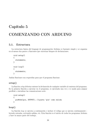 Capítulo 5
COMENZANDO CON ARDUINO

5.1. Estructura
   La estructura básica del lenguaje de programación Arduino es bastante simple y se organiza
en al menos dos partes o funciones que encierran bloques de declaraciones.
     void setup()
     {
       statements;
     }

     void loop()
     {
       statements;
     }

Ambas funciones son requeridas para que el programa funcione.

setup()
   La función setup debería contener la declaración de cualquier variable al comienzo del programa.
Es la primera función a ejecutar en el programa, es ejecutada una vez y es usada para asignar
pinMode o inicializar las comunicaciones serie.
     void setup()
     {
       pinMode(pin, OUTPUT); //ajusta 'pin' como salida
     }

loop()
    La función loop se ejecuta a continuación e incluye el código que se ejecuta contínuamente -
leyendo entradas, activando salidas, etc. Esta función es el núcleo de todos los programas Arduino
y hace la mayor parte del trabajo.

                                                30
 