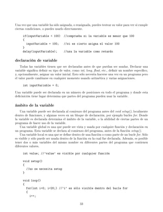Una vez que una variable ha sido asignada, o reasignada, puedes testear su valor para ver si cumple
ciertas condiciones, o puedes usarlo directamente.

     if(inputVariable  100) //comprueba si la variable es menor que 100
     {
       inputVariable = 100; //si es cierto asigna el valor 100
     }
     delay(inputVariable);   //usa la variable como retardo

declaración de variable
    Todas las variables tienen que ser declaradas antes de que puedan ser usadas. Declarar una
variable signica denir su tipo de valor, como int, long, oat, etc., denir un nombre especíco,
y, opcionalmente, asignar un valor inicial. Esto sólo necesita hacerse una vez en un programa pero
el valor puede cambiarse en cualquier momento usando aritmética y varias asignaciones.

     int inputVariable = 0;

Una variable puede ser declarada en un número de posiciones en todo el programa y donde esta
decinición tiene lugar determina que partes del programa pueden usar la variable.

ámbito de la variable
    Una variable puede ser declarada al comienzo del programa antes del void setup(), localmente
dentro de funciones, y algunas veces en un bloque de declaración, por ejemplo bucles for. Donde
la variable es declarada determina el ámbito de la variable, o la abilidad de ciertas partes de un
programa de hacer uso de la variable.
    Una variable global es una que puede ser vista y usada por cualquier función y declaración en
un programa. Esta variable se declara al comienzo del programa, antes de la función setup().
    Una variable local es una que se dene dentro de una función o como parte de un bucle for. Sólo
es visible y sólo puede ser usada dentro de la función en la cual fue declarada. Además, es posible
tener dos o más variables del mismo nombre en diferentes partes del programa que contienen
diferentes valores.

     int value; //'value' es visible por cualquier función

     void setup()
     {
       //no se necesita setup
     }

     void loop()
     {
       for(int i=0; i20;) //'i' es sólo visible dentro del bucle for
       {
         i++;

                                                33
 