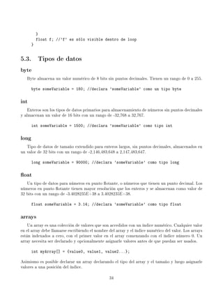 }
           float f; //'f' es sólo visible dentro de loop
       }


5.3. Tipos de datos
byte
   Byte almacena un valor numérico de 8 bits sin puntos decimales. Tienen un rango de 0 a 255.

       byte someVariable = 180; //declara 'someVariable' como un tipo byte

int
    Enteros son los tipos de datos primarios para almacenamiento de números sin puntos decimales
y almacenan un valor de 16 bits con un rango de -32,768 a 32,767.

       int someVariable = 1500; //declara 'someVariable' como tipo int

long
   Tipo de datos de tamaño extendido para enteros largos, sin puntos decimales, almacenados en
un valor de 32 bits con un rango de -2,146,483,648 a 2,147,483,647.

       long someVariable = 90000; //declara 'someVariable' como tipo long

oat
   Un tipo de datos para números en punto otante, o números que tienen un punto decimal. Los
números en punto otante tienen mayor resolución que los enteros y se almacenan como valor de
32 bits con un rango de -3.4028235E+38 a 3.4028235E+38.

       float someVariable = 3.14; //declara 'someVariable' como tipo float

arrays
    Un array es una colección de valores que son accedidos con un índice numérico. Cualquier valor
en el array debe llamarse escribiendo el nombre del array y el índice numérico del valor. Los arrays
están indexados a cero, con el primer valor en el array comenzando con el índice número 0. Un
array necesita ser declarado y opcionalmente asignarle valores antes de que puedan ser usados.

       int myArray[] = {value0, value1, value2...};

Asimismo es posible declarar un array declarando el tipo del array y el tamaño y luego asignarle
valores a una posición del índice.

                                                34
 
