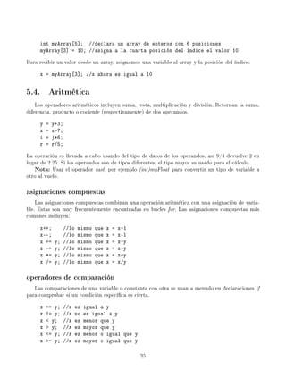 int myArray[5]; //declara un array de enteros con 6 posiciones
     myArray[3] = 10; //asigna a la cuarta posición del índice el valor 10

Para recibir un valor desde un array, asignamos una variable al array y la posición del índice:
     x = myArray[3]; //x ahora es igual a 10


5.4. Aritmética
    Los operadores aritméticos incluyen suma, resta, multiplicación y división. Retornan la suma,
diferencia, producto o cociente (respectivamente) de dos operandos.
     y   =   y+3;
     x   =   x-7;
     i   =   j*6;
     r   =   r/5;

La operación es llevada a cabo usando del tipo de datos de los operandos, así 9/4 devuelve 2 en
lugar de 2.25. Si los operandos son de tipos diferentes, el tipo mayor es usado para el cálculo.
   Nota:   Usar el operador cast, por ejemplo (int)myFloat para convertir un tipo de variable a
otro al vuelo.

asignaciones compuestas
    Las asignaciones compuestas combinan una operación aritmética con una asignación de varia-
ble. Estas son muy frecuentemente encontradas en bucles for. Las asignaciones compuestas más
comunes incluyen:
     x++;          //lo   mismo   que   x   =   x+1
     x--;          //lo   mismo   que   x   =   x-1
     x +=     y;   //lo   mismo   que   x   =   x+y
     x -=     y;   //lo   mismo   que   x   =   x-y
     x *=     y;   //lo   mismo   que   x   =   x*y
     x /=     y;   //lo   mismo   que   x   =   x/y

operadores de comparación
   Las comparaciones de una variable o constante con otra se usan a menudo en declaraciones if
para comprobar si un condición especíca es cierta.
     x   == y;     //x   es   igual a y
     x   != y;     //x   no   es igual a y
     x    y;      //x   es   menor que y
     x    y;      //x   es   mayor que y
     x   = y;     //x   es   menor o igual que y
     x   = y;     //x   es   mayor o igual que y

                                                      35
 