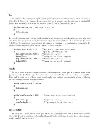 for
   La sentencia for se usa para repetir un bloque de declaraciones encerradas en llaves un número
especíco de veces. Un contador de incremento se usa a menudo para incrementar y terminar el
bucle. Hay tres partes seperadas por punto y coma (; ), en la cabecera del bucle.
      for(inicializacion; condicion; expresion)
      {
        doSomething;
      }

La inicialización de una variable local, o contador de incremento, sucede primero y una sola una
vez. Cada vez que pasa el bucle, la condición siguiente es comprobada. Si la condición devuelve
TRUE, las declaraciones y expresiones que siguen se ejecutan y la condición se comprueba de
nuevo. Cuando la condición se vuelve FALSE, el bucle termina.
      for(int i=0; i20; i++)            //declara i, comprueba si es menor
      {                                  //que 20, incrementa i en 1
        digitalWrite(13, HIGH);          //activa el pin 13
        delay(250);                      //pausa por un 1/4 de segundo
        digitalWrite(13, LOW);           //desactiva el pin 13
        delay(250);                      //pausa por un 1/4 de segundo
      }

while
   El bucle while se repetirá continuamente, e innitamente, hasta que la expresión dentro del
paréntesis se vuelva falsa. Algo debe cambiar la variable testeada, o el bucle while nunca saldrá.
Esto podría estar en tu código, como por ejemplo una variable incrementada, o una condición
externa, como un sensor de comprobación.
      while(someVariable ?? value)
      {
        doSomething;
      }

      while(someVariable  200)            //comprueba si es menor que 200
      {
        doSomething;                       //ejecuta las sentencias encerradas
        someVariable++;                    //incrementa la variable en 1
      }

do. . . while
    El bucle do. . . while es un bucle que trabaja de la misma forma que el bucle while, con la
excepción de que la condición es testeada al nal del bucle, por lo que el bucle do. . . while siempre
se ejecutará al menos una vez.

                                                 38
 