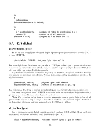 do
     {
       doSomething;
     }while(someVariable ?? value);

     do
     {
       x = readSensors();          //asigna el valor de readSensors() a x
       delay(50);                  //pausa de 50 milisegundos
     }while(x  100);              //repite si x es menor que 100


5.7. E/S digital
pinMode(pin, mode)
   Se usa en void setup() para congurar un pin especíco para que se comporte o como INPUT
o como OUTPUT.

     pintMode(pin, OUTPUT);       //ajusta 'pin' como salida

Los pines digitales de Arduino estan ajustados a INPUT por defecto, por lo que no necesitan ser
declarados explícitamente como entradas con pinMode(). Los pines congurados como INPUT se
dice que están e un estado de alta impedancia.
    Hay también convenientes resistencias de pull-up de 20KOhm, integradas en el chip ATmega
que pueden ser accedidas por software. A estas resistencias pull-up integradas se accede de la
siguiente manera.

     pinMode(pin, INPUT);            //ajusta 'pin' como entrada
     digitalWrite(pin, HIGH);        //activa la resistencia de pull-up

Las resistencias de pull-up se usarían normalmente para conectar entradas como interruptores.
   Los pines congurados como OUTPUT se dice que están en un estado de baja impedancia y
pueden proporcionar 40 mA a otros dispositivos/circuitos.
   Nota:   Cortocircuitos en los pines de Arduino o corriente excesiva puden dañar o destruir el
pin de salida, o dañar el chip ATmega. A menudo es una buena idea conectar un pin OUTPUT a
un dispositivo externo en serie con una resistencia de 470Ohm o 1KOhm.

digitalRead(pin)
   Lee el valor desde un pin digital especicado con el resultado HIGH o LOW. El pin puede ser
especicado o como una variable o como una constante (0 - 13).

     value = digitalRead(Pin);        //ajusta 'value' igual al pin de entrada

                                              39
 