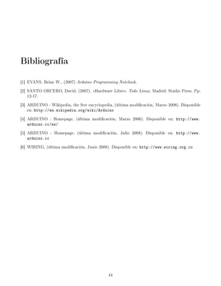 Bibliografía
[1] EVANS, Brian W., (2007) Arduino Programming Notebook.
[2] SANTO ORCERO, David, (2007), Hardware Libre, Todo Linux, Madrid: Studio Press. Pp:
    12-17.
[3] ARDUINO - Wikipedia, the free encyclopedia, (última modicación, Marzo 2008). Disponible
    en: http://en.wikipedia.org/wiki/Arduino
[4] ARDUINO : Homepage, (última modicación, Marzo 2006). Disponible en: http://www.
   arduino.cc/es/
[5] ARDUINO - Homepage, (última modicación, Julio 2008). Disponible en: http://www.
   arduino.cc
[6] WIRING, (última modicación, Junio 2008). Disponible en: http://www.wiring.org.co




                                            44
 