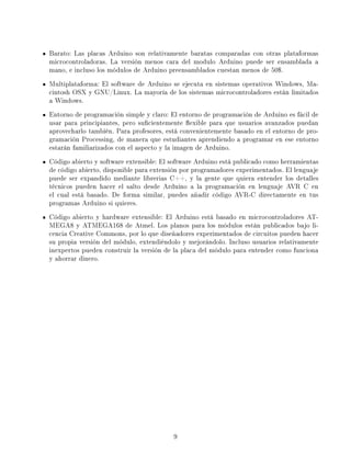 Barato: Las placas Arduino son relativamente baratas comparadas con otras plataformas
microcontroladoras. La versión menos cara del modulo Arduino puede ser ensamblada a
mano, e incluso los módulos de Arduino preensamblados cuestan menos de 50$.
Multiplataforma: El software de Arduino se ejecuta en sistemas operativos Windows, Ma-
cintosh OSX y GNU/Linux. La mayoría de los sistemas microcontroladores están limitados
a Windows.
Entorno de programación simple y claro: El entorno de programación de Arduino es fácil de
usar para principiantes, pero sucientemente exible para que usuarios avanzados puedan
aprovecharlo también. Para profesores, está convenientemente basado en el entorno de pro-
gramación Processing, de manera que estudiantes aprendiendo a programar en ese entorno
estarán familiarizados con el aspecto y la imagen de Arduino.
Código abierto y software extensible: El software Arduino está publicado como herramientas
de código abierto, disponible para extensión por programadores experimentados. El lenguaje
puede ser expandido mediante librerias C++, y la gente que quiera entender los detalles
técnicos pueden hacer el salto desde Arduino a la programación en lenguaje AVR C en
el cual está basado. De forma similar, puedes añadir código AVR-C directamente en tus
programas Arduino si quieres.
Código abierto y hardware extensible: El Arduino está basado en microcontroladores AT-
MEGA8 y ATMEGA168 de Atmel. Los planos para los módulos están publicados bajo li-
cencia Creative Commons, por lo que diseñadores experimentados de circuitos pueden hacer
su propia versión del módulo, extendiéndolo y mejorándolo. Incluso usuarios relativamente
inexpertos pueden construir la versión de la placa del módulo para entender como funciona
y ahorrar dinero.




                                         9
 