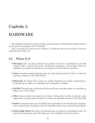 Capítulo 3
HARDWARE
Hay múltiples versiones de la placa Arduino. La mayoría usan el ATmega168 de Atmel, mientras
que las placas más antiguas usan el ATmega8.
Nota: Los diseños de referencia para Arduino se distribuyen bajo licencia Creative Commons
Attribution-ShareAlike 2.5.
3.1. Placas E/S
Diecimila: Esta es la placa Arduino más popular. Se conecta al ordenador con un cable
estándar USB y contiene todo lo que necesitas para programar y usar la placa. Puede ser
ampliada con variedad de dispositivos: placas hijas con características especícas.
Nano: Una placa compacta diseñada para uso como tabla de pruebas, el Nano se conecta al
ordenador usando un cable USB Mini-B.
Bluetooth: El Arduino BT contiene un modulo bluetooth que permite comunicación y
programación sin cables. Es compatible con los dispositivos Arduino.
LilyPad: Diseñada para aplicaciones listas para llevar, esta placa puede ser conectada en
fábrica, y un estilo sublime.
Mini: Esta es la placa más pequeña de Arduino. Trabaja bien en tabla de pruebas o para
aplicaciones en las que prima el espacio. Se conecta al ordenador usando el cable Mini USB.
Serial: Es una placa básica que usa RS232 como un interfaz con el ordenador para programa-
ción y comunicación. Esta placa es fácil de ensamblar incluso como ejercicio de aprendizaje.
Serial Single Sided: Esta placa está diseñada para ser grabada y ensamblada a mano. Es
ligeramente más grande que la Diecimila, pero aun compatible con los dispositivos.
10
 