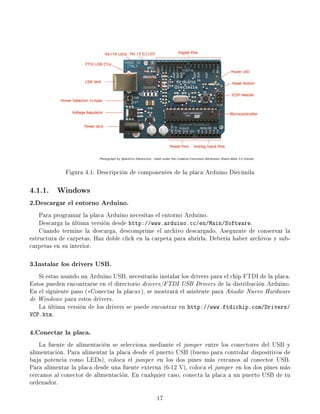 Figura 4.1: Descripción de componentes de la placa Arduino Diecimila
4.1.1. Windows
2.Descargar el entorno Arduino.
Para programar la placa Arduino necesitas el entorno Arduino.
Descarga la última versión desde http://www.arduino.cc/en/Main/Software.
Cuando termine la descarga, descomprime el archivo descargado. Asegurate de conservar la
estructura de carpetas. Haz doble click en la carpeta para abrirla. Debería haber archivos y sub-
carpetas en su interior.
3.Instalar los drivers USB.
Si estas usando un Arduino USB, necesitarás instalar los drivers para el chip FTDI de la placa.
Estos pueden encontrarse en el directorio drivers/FTDI USB Drivers de la distribución Arduino.
En el siguiente paso (Conectar la placa), se mostrará el asistente para Añadir Nuevo Hardware
de Windows para estos drivers.
La última versión de los drivers se puede encontrar en http://www.ftdichip.com/Drivers/
VCP.htm.
4.Conectar la placa.
La fuente de alimentación se selecciona mediante el jumper entre los conectores del USB y
alimentación. Para alimentar la placa desde el puerto USB (bueno para controlar dispositivos de
baja potencia como LEDs), coloca el jumper en los dos pines más cercanos al conector USB.
Para alimentar la placa desde una fuente externa (6-12 V), coloca el jumper en los dos pines más
cercanos al conector de alimentación. En cualquier caso, conecta la placa a un puerto USB de tu
ordenador.
17
 