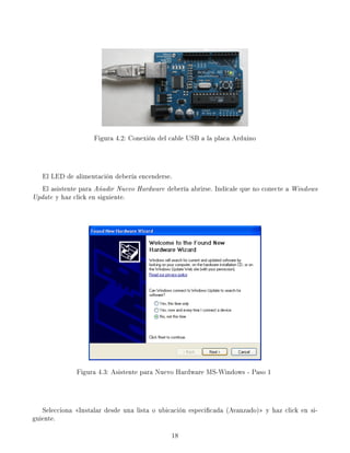 Figura 4.2: Conexión del cable USB a la placa Arduino
El LED de alimentación debería encenderse.
El asistente para Añadir Nuevo Hardware debería abrirse. Indícale que no conecte a Windows
Update y haz click en siguiente.
Figura 4.3: Asistente para Nuevo Hardware MS-Windows - Paso 1
Selecciona Instalar desde una lista o ubicación especicada (Avanzado) y haz click en si-
guiente.
18
 