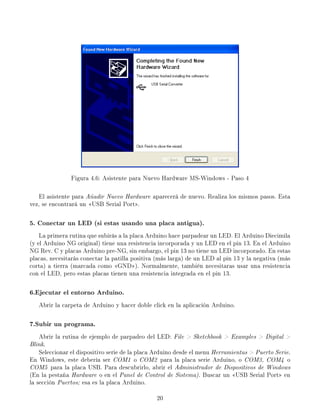 Figura 4.6: Asistente para Nuevo Hardware MS-Windows - Paso 4
El asistente para Añadir Nuevo Hardware aparecerá de nuevo. Realiza los mismos pasos. Esta
vez, se encontrará un USB Serial Port.
5. Conectar un LED (si estas usando una placa antigua).
La primera rutina que subirás a la placa Arduino hace parpadear un LED. El Arduino Diecimila
(y el Arduino NG original) tiene una resistencia incorporada y un LED en el pin 13. En el Arduino
NG Rev. C y placas Arduino pre-NG, sin embargo, el pin 13 no tiene un LED incorporado. En estas
placas, necesitarás conectar la patilla positiva (más larga) de un LED al pin 13 y la negativa (más
corta) a tierra (marcada como GND). Normalmente, también necesitaras usar una resistencia
con el LED, pero estas placas tienen una resistencia integrada en el pin 13.
6.Ejecutar el entorno Arduino.
Abrir la carpeta de Arduino y hacer doble click en la aplicación Arduino.
7.Subir un programa.
Abrir la rutina de ejemplo de parpadeo del LED: File  Sketchbook  Examples  Digital 
Blink.
Seleccionar el dispositivo serie de la placa Arduino desde el menu Herramientas  Puerto Serie.
En Windows, este debería ser COM1 o COM2 para la placa serie Arduino, o COM3, COM4 o
COM5 para la placa USB. Para descubrirlo, abrir el Administrador de Dispositivos de Windows
(En la pestaña Hardware o en el Panel de Control de Sistema). Buscar un USB Serial Port en
la sección Puertos; esa es la placa Arduino.
20
 