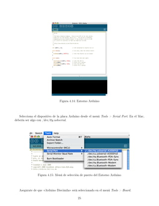 Figura 4.14: Entorno Arduino
Selecciona el dispositivo de la placa Arduino desde el menú Tools  Serial Port. En el Mac,
debería ser algo con /dev/tty.usbserial.
Figura 4.15: Menú de selección de puerto del Entorno Arduino
Asegurate de que Arduino Diecimila está seleccionado en el menú Tools  Board.
25
 