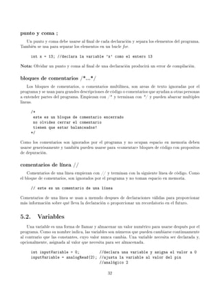 punto y coma ;
Un punto y coma debe usarse al nal de cada declaración y separa los elementos del programa.
También se usa para separar los elementos en un bucle for.
int x = 13; //declara la variable 'x' como el entero 13
Nota: Olvidar un punto y coma al nal de una declaración producirá un error de compilación.
bloques de comentarios /*...*/
Los bloques de comentarios, o comentarios multilínea, son areas de texto ignoradas por el
programa y se usan para grandes descripciones de código o comentarios que ayudan a otras personas
a entender partes del programa. Empiezan con /* y terminan con */ y pueden abarcar multiples
lineas.
/*
este es un bloque de comentario encerrado
no olvides cerrar el comentario
tienen que estar balanceados!
*/
Como los comentarios son ignorados por el programa y no ocupan espacio en memoria deben
usarse generósamente y también pueden usarse para comentar bloques de código con propositos
de depuración.
comentarios de línea //
Comentarios de una línea empiezan con // y terminan con la siguiente línea de código. Como
el bloque de comentarios, son ignorados por el programa y no toman espacio en memoria.
// este es un comentario de una línea
Comentarios de una línea se usan a menudo despues de declaraciones válidas para proporcionar
más información sobre qué lleva la declaración o proporcionar un recordatorio en el futuro.
5.2. Variables
Una variable es una forma de llamar y almacenar un valor numérico para usarse después por el
programa. Como su nombre indica, las variables son números que pueden cambiarse continuamente
al contrario que las constantes, cuyo valor nunca cambia. Una variable necesita ser declarada y,
opcionalmente, asignada al valor que necesita para ser almacenada.
int inputVariable = 0; //declara una variable y asigna el valor a 0
inputVariable = analogRead(2); //ajusta la variable al valor del pin
//analógico 2
32
 