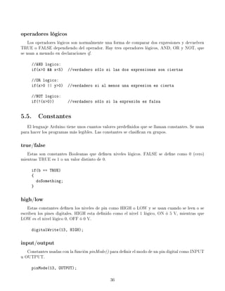 operadores lógicos
Los operadores lógicos son normalmente una forma de comparar dos expresiones y devuelven
TRUE o FALSE dependiendo del operador. Hay tres operadores lógicos, AND, OR y NOT, que
se usan a menudo en declaraciones if.
//AND logico:
if(x0  x5) //verdadero sólo si las dos expresiones son ciertas
//OR logico:
if(x0 || y0) //verdadero si al menos una expresion es cierta
//NOT logico:
if(!(x0)) //verdadero sólo si la expresión es falsa
5.5. Constantes
El lenguaje Arduino tiene unos cuantos valores predenidos que se llaman constantes. Se usan
para hacer los programas más legibles. Las constantes se clasican en grupos.
true/false
Estas son constantes Booleanas que denen niveles lógicos. FALSE se dene como 0 (cero)
mientras TRUE es 1 o un valor distinto de 0.
if(b == TRUE)
{
doSomething;
}
high/low
Estas constantes denen los niveles de pin como HIGH o LOW y se usan cuando se leen o se
escriben los pines digitales. HIGH esta denido como el nivel 1 lógico, ON ó 5 V, mientras que
LOW es el nivel lógico 0, OFF ó 0 V.
digitalWrite(13, HIGH);
input/output
Constantes usadas con la función pinMode() para denir el modo de un pin digital como INPUT
u OUTPUT.
pinMode(13, OUTPUT);
36
 